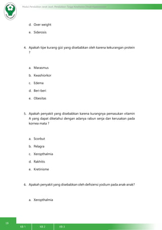 18
Modul Pendidikan Jarak Jauh, Pendidikan Tinggi Kesehatan Prodi Keperawatan
KB 1		 KB 2		 KB 3		
d.	 Over weight
e.	 Siderosis
4.	 Apakah tipe kurang gizi yang disebabkan oleh karena kekurangan protein
?
a.	 Marasmus
b.	 Kwashiorkor
c.	 Edema
d.	 Beri-beri
e.	 Obesitas
5.	 Apakah penyakit yang disebabkan karena kurangnya pemasukan vitamin
A yang dapat diketahui dengan adanya rabun senja dan kerusakan pada
kornea mata ?
a.	 Scorbut
b.	 Pelagra
c.	 Xeropthalmia
d.	 Rakhitis
e.	 Kretinisme
6.	 Apakah penyakit yang disebabkan oleh defisiensi yodium pada anak-anak?
a.	 Xeropthalmia
 