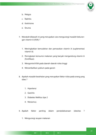 19
Modul Pendidikan Jarak Jauh, Pendidikan Tinggi Kesehatan Prodi Keperawatan
KB 1		 KB 2		 KB 3		
b.	 Pelagra
c.	 Rakhitis
d.	 Kretinisme
e.	 Struma
7.	 Manakah dibawah ini yang merupakan cara mengurangi masalah kekuran-
gan vitamin A (KVA) ?
1.	 Meningkatkan kemudahan dan pemasokan vitamin A (suplementasi
vitamin A)
2.	 Peningkatan konsumsi makanan yang banyak mengandung vitamin A
(Fortifikasi)
3.	 Mengontrol KVA pada daerah-daerah risiko tinggi
4.	 Menambahkan yodium pada garam
8.	 Apakah masalah kesehatan yang merupakan faktor risiko pada orang yang
obes ?
1.	 Hipertensi
2.	 Gastritis
3.	 Diabetes Mellitus tipe 2
4.	 Marasmus
9.	 Apakah faktor penting dalam penatalaksanaan obesitas ?
1.	 Mengurangi asupan makanan
 
