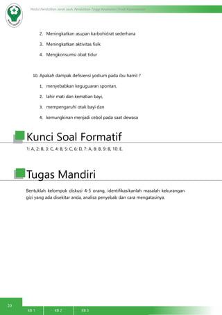 20
Modul Pendidikan Jarak Jauh, Pendidikan Tinggi Kesehatan Prodi Keperawatan
KB 1		 KB 2		 KB 3		
2.	 Meningkatkan asupan karbohidrat sederhana
3.	 Meningkatkan aktivitas fisik
4.	 Mengkonsumsi obat tidur
10.	Apakah dampak defisiensi yodium pada ibu hamil ?
1.	 menyebabkan keguguaran spontan,
2.	 lahir mati dan kematian bayi,
3.	 mempengaruhi otak bayi dan
4.	 kemungkinan menjadi cebol pada saat dewasa
Bentuklah kelompok diskusi 4-5 orang, identifikasikanlah masalah kekurangan
gizi yang ada disekitar anda, analisa penyebab dan cara mengatasinya.
Tugas Mandiri
1: A, 2: B, 3: C, 4: B, 5: C, 6: D, 7: A, 8: B, 9: B, 10: E.
Kunci Soal Formatif
 