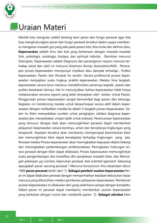 22
Modul Pendidikan Jarak Jauh, Pendidikan Tinggi Kesehatan Prodi Keperawatan
KB 1		 KB 2		 KB 3		
Uraian Materi
Marilah kita mengulas sedikit tentang teori peran dan fungsi perawat agar kita
bisa menghubungkan peran dan fungsi perawat tersebut dalam upaya memban-
tu mengatasi masalah gizi yang ada pada pasien kita. Kita mulai dari definisi dulu,
Keperawatan adalah Ilmu dan kiat yang berkenaan dengan masalah-masalah
fisik, psikologis, sosiologis, budaya, dan spiritual individu . Demikian menurut
Doengoes. Keperawatan adalah Diagnosis dan penanganan respon manusia ter-
hadap sehat dan sakit ini menurut American Nurses Association/ANA . Penera-
pan proses keperawatan mempunyai implikasi atau dampak terhadap ; Profesi
keperawatan, Pasien dan Perawat itu sendiri. Secara profesional proses keper-
awatan menyajikan suatu lingkup praktik keperawatan. Melalui lima langkah,
keperawatan secara terus menerus mendefinisikan perannya kepada pasien dan
profesi kesehatan lainnya. Hal ini menunjukkan bahwa keperawatan tidak hanya
melaksanakan rencana seperti yang telah diresepkan oleh dokter. Untuk Pasien,
Penggunaan proses keperawatan sangat bermanfaat bagi pasien dan keluarga.
Kegiatan ini mendorong mereka untuk berpartisipasi secara aktif dalam keper-
awatan dengan melibatkan mereka ke dalam 5 langkah proses keperawatan. Se-
lain itu Klien menyediakan sumber untuk pengkajian, validasi diagnosa keper-
awatan,dan menyediakan umpan balik untuk evaluasi. Perencanaan keperawatan
yang tersusun dengan baik akan memungkinkan perawat dapat memberikan
pelayanan keperawatan secara kontinyu, aman dan terciptanya lingkungan yang
terapeutik. Keadaan tersebut akan membantu mempercepat kesembuhan klien
dan memungkinkan klien dapat beradaptasi terhadap lingkungan yang ada.
Perawat melalui Proses keperawatan akan meningkatkan kepuasan dalam bekerja
dan meningkatkan perkembangan profesionalisasi, Peningkatan hubungan an-
tara perawat dengan klien dapat dilakukan, Proses keperawatan memungkinkan
suatu pengembangan dan kreatifitas dlm penjelasan masalah klien, dan Mence-
gah pekerjaan yg rutinitas, kejenuhan perawat, task oriented approach. Sekarang
apasajakah peran seorang perawat ? Menurut konsorsium ilmu kesehatan tahun
1989 peran perawat terdiri dari :1) Sebagai pemberi asuhan keperawatan Per-
an ini dapat dilakukan perawat dengan memperhatikan keadaan kebutuhan dasar
manusia yang dibutuhkan melalui pemberian pelayanan keperawatan. Pemberian
asuhan keperawatan ini dilakukan dari yang sederhana sampai dengan kompleks.
Dalam peran ini perawat dapat membantu memberikan asuhan keperawatan
yang berkaitan dengan nutrisi dan metabolik pasien 2) Sebagai advokat klien
 