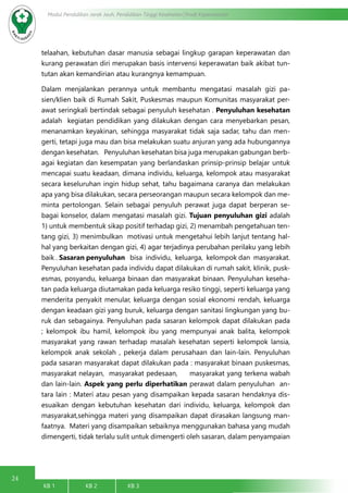 24
Modul Pendidikan Jarak Jauh, Pendidikan Tinggi Kesehatan Prodi Keperawatan
KB 1		 KB 2		 KB 3		
telaahan, kebutuhan dasar manusia sebagai lingkup garapan keperawatan dan
kurang perawatan diri merupakan basis intervensi keperawatan baik akibat tun-
tutan akan kemandirian atau kurangnya kemampuan.
Dalam menjalankan perannya untuk membantu mengatasi masalah gizi pa-
sien/klien baik di Rumah Sakit, Puskesmas maupun Komunitas masyarakat per-
awat seringkali bertindak sebagai penyuluh kesehatan . Penyuluhan kesehatan
adalah kegiatan pendidikan yang dilakukan dengan cara menyebarkan pesan,
menanamkan keyakinan, sehingga masyarakat tidak saja sadar, tahu dan men-
gerti, tetapi juga mau dan bisa melakukan suatu anjuran yang ada hubungannya
dengan kesehatan. Penyuluhan kesehatan bisa juga merupakan gabungan berb-
agai kegiatan dan kesempatan yang berlandaskan prinsip-prinsip belajar untuk
mencapai suatu keadaan, dimana individu, keluarga, kelompok atau masyarakat
secara keseluruhan ingin hidup sehat, tahu bagaimana caranya dan melakukan
apa yang bisa dilakukan, secara perseorangan maupun secara kelompok dan me-
minta pertolongan. Selain sebagai penyuluh perawat juga dapat berperan se-
bagai konselor, dalam mengatasi masalah gizi. Tujuan penyuluhan gizi adalah
1) untuk membentuk sikap positif terhadap gizi, 2) menambah pengetahuan ten-
tang gizi, 3) menimbulkan motivasi untuk mengetahui lebih lanjut tentang hal-
hal yang berkaitan dengan gizi, 4) agar terjadinya perubahan perilaku yang lebih
baik . Sasaran penyuluhan bisa individu, keluarga, kelompok dan masyarakat.
Penyuluhan kesehatan pada individu dapat dilakukan di rumah sakit, klinik, pusk-
esmas, posyandu, keluarga binaan dan masyarakat binaan. Penyuluhan keseha-
tan pada keluarga diutamakan pada keluarga resiko tinggi, seperti keluarga yang
menderita penyakit menular, keluarga dengan sosial ekonomi rendah, keluarga
dengan keadaan gizi yang buruk, keluarga dengan sanitasi lingkungan yang bu-
ruk dan sebagainya. Penyuluhan pada sasaran kelompok dapat dilakukan pada
; kelompok ibu hamil, kelompok ibu yang mempunyai anak balita, kelompok
masyarakat yang rawan terhadap masalah kesehatan seperti kelompok lansia,
kelompok anak sekolah , pekerja dalam perusahaan dan lain-lain. Penyuluhan
pada sasaran masyarakat dapat dilakukan pada : masyarakat binaan puskesmas,
masyarakat nelayan, masyarakat pedesaan, masyarakat yang terkena wabah
dan lain-lain. Aspek yang perlu diperhatikan perawat dalam penyuluhan an-
tara lain : Materi atau pesan yang disampaikan kepada sasaran hendaknya dis-
esuaikan dengan kebutuhan kesehatan dari individu, keluarga, kelompok dan
masyarakat,sehingga materi yang disampaikan dapat dirasakan langsung man-
faatnya. Materi yang disampaikan sebaiknya menggunakan bahasa yang mudah
dimengerti, tidak terlalu sulit untuk dimengerti oleh sasaran, dalam penyampaian
 