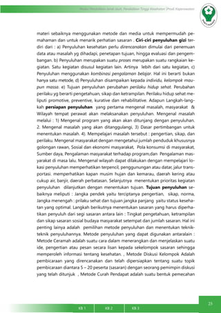 25
Modul Pendidikan Jarak Jauh, Pendidikan Tinggi Kesehatan Prodi Keperawatan
KB 1		 KB 2		 KB 3		
materi sebaiknya menggunakan metode dan media untuk mempermudah pe-
mahaman dan untuk menarik perhatian sasaran . Ciri-ciri penyuluhan gizi ter-
diri dari : a) Penyuluhan kesehatan perlu direncanakan dimulai dari penemuan
data atau masalah yg dihadapi, penetapan tujuan, hingga evaluasi dan pengem-
bangan. b) Penyuluhan merupakan suatu proses merupakan suatu rangkaian ke-
giatan. Satu kegiatan disusul kegiatan lain. Artinya lebih dari satu kegiatan, c)
Penyuluhan menggunakan kombinasi pengalaman belajar. Hal ini berarti bukan
hanya satu metode, d) Penyuluhan disampaikan kepada individu, kelompok mau-
pun massa. e) Tujuan penyuluhan perubahan perilaku hidup sehat. Perubahan
perilaku yg berarti pengetahuan, sikap dan ketrampilan. Perilaku hidup sehat me-
liputi promotive, preventive, kurative dan rehabilitative. Adapun Langkah-lang-
kah persiapan penyuluhan yang pertama mengenal masalah, masyarakat &
Wilayah tempat perawat akan melaksanakan penyuluhan. Mengenal masalah
melalui : 1) Mengenal program yang akan akan ditunjang dengan penyuluhan.
2. Mengenal masalah yang akan ditanggulangi, 3) Dasar pertimbangan untuk
menentukan masalah. 4). Mempelajari masalah tersebut : pengertian, sikap, dan
perilaku. Mengenal masyarakat dengan mengetahui jumlah penduduk khususnya
golongan rawan, Sosial dan ekonomi masyarakat, Pola konsumsi di masyarakat,
Sumber daya, Pengalaman masyarakat terhadap program,dan Pengalaman mas-
yarakat di masa lalu. Mengenal wilayah dapat dilakukan dengan mempelajari lo-
kasi penyuluhan memperhatikan terpencil, penggunungan atau datar, jalur trans-
portasi. memperhatikan kapan musim hujan dan kemarau, daerah kering atau
cukup air, banjir, daerah perbatasan. Selanjutnya menentukan prioritas kegiatan
penyuluhan dilanjutkan dengan menentukan tujuan. Tujuan penyuluhan se-
baiknya meliputi : Jangka pendek yaitu terciptanya pengertian, sikap, norma,
Jangka menengah : prilaku sehat dan tujuan jangka panjang yaitu status keseha-
tan yang optimal. Langkah berikutnya menentukan sasaran yang harus diperha-
tikan penyuluh dari segi sasaran antara lain : Tingkat pengetahuan, ketrampilan
dan sikap sasaran sosial budaya masyarakat setempat dan jumlah sasaran. Hal ini
penting lainya adalah pemilihan metode penyuluhan dan menentukan teknik-
teknik penyuluhannya. Metode penyuluhan yang dapat digunakan antaralain :
Metode Ceramah adalah suatu cara dalam menerangkan dan menjelaskan suatu
ide, pengertian atau pesan secara lisan kepada sekelompok sasaran sehingga
memperoleh informasi tentang kesehatan. , Metode Diskusi Kelompok Adalah
pembicaraan yang direncanakan dan telah dipersiapkan tentang suatu topik
pembicaraan diantara 5 – 20 peserta (sasaran) dengan seorang pemimpin diskusi
yang telah ditunjuk , Metode Curah Pendapat adalah suatu bentuk pemecahan
 