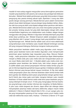 26
Modul Pendidikan Jarak Jauh, Pendidikan Tinggi Kesehatan Prodi Keperawatan
KB 1		 KB 2		 KB 3		
masalah di mana setiap anggota mengusulkan semua kemungkinan pemecahan
masalah yang terpikirkan oleh peserta, dan evaluasi atas pendapat tadi dilakukan
kemudian , Metode Panel adalah pembicaraan yang telah direncanakan di depan
pengunjung atau peserta tentang sebuah topik, diperlukan 3 orang atau lebih
panelis dengan seorang pemimpin, Metode Bermain peran adalah memerankan
sebuah situasi dalam kehidupan manusia dengan tanpa diadakan latihan, dilaku-
kan oleh dua orang atu lebih untuk dipakai sebagai bahan pemikiran oleh kelom-
pok., Metode Demonstrasi adalah suatu cara untuk menunjukkan pengertian, ide
dan prosedur tentang sesuatu hal yang telah dipersiapkan dengan teliti untuk
memperlihatkan bagaimana cara melaksanakan suatu tindakan, adegan dengan
menggunakan alat peraga. Metode ini digunakan terhadap kelompok yang tidak
terlalu besar jumlahnya, dan Metode Simposium adalah serangkaian ceramah
yang diberikan oleh 2 sampai 5 orang dengan topik yang berlebihan tetapi sal-
ing berhubungan erat . Metode Seminar adalah suatu cara di mana sekelompok
orang berkumpul untuk membahas suatu masalah dibawah bimbingan seorang
ahli yang menguasai bidangnya. Berikutnya mengenai media penyuluhan.
Media penyuluhan kesehatan adalah media yang digunakan untuk menyam-
paikan pesan kesehatan karena alat tersebut digunakan untuk mempermudah
penerimaan pesan kesehatan bagi masyarakat yang dituju. Menurut Notoat-
modjo , media penyuluhan didasarkan cara produksinya dapat dikelompokkan
menjadi :a) Media cetak yaitu suatu media statis dan mengutamakan pesan-pe-
san visual. Media cetak terdiri dari : 1) Booklet adalah suatu media untuk men-
yampaikan pesan kesehatan dan bentuk buku, baik tulisan ataupun gambar.
2) Leaflet adalah suatu bentuk penyampaian informasi melalui lembar yang dili-
pat. Isi informasi dapat berupa kalimat maupun gambar. 3) Selebaran adalah suatu
bentuk informasi yang berupa kalimat maupun kombinasi. 4) Flip chart adalah
media penyampaian pesan atau informasi kesehatan dalam bentuk lembar balik
berisi gambar dan dibaliknya berisi pesan yang berkaitan dengan gambar terse-
but.5) Rubrik atau tulisan pada surat kabar mengenai bahasan suatu masalah
kesehatan. 6) Poster adalah bentuk media cetak berisi pesan kesehatan yang bi-
asanya ditempel di tempat umum. 7) Foto yang mengungkap informasi keseha-
tan yang berfungsi untuk member informasi dan menghibur. b) Media Elektron-
ik yaitu suatu media bergerak dan dinamis, dapat dilihat dan didengar dalam
menyampaikan pesannya melalui alat bantu elektronika. adapun macam media
elektronik 1) Televisi 2) Radio3) Video4) Slide 5) Film .c) Luar ruangan yaitu me-
dia yang menyampaikan pesannya di luar ruangan secara umum melalui media
cetak dan elektronika secara statis, misalnya : 1) Pameran 2) Banner 3) TV Layar
 
