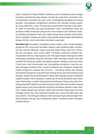 27
Modul Pendidikan Jarak Jauh, Pendidikan Tinggi Kesehatan Prodi Keperawatan
KB 1		 KB 2		 KB 3		
Lebar 4) Spanduk 5) Papan Reklame. Sekarang untuk menjalankan peran sebagai
konsultan yang berhubungan dengan masalah gizi anda perlu memahami mak-
sud pemberian konsultasi gizi yaitu untuk meningkatkan pengetahuan tentang
penyakit, meningkatkan pengetahuan penderita dan keluarga tentang asupan
gizi yang diperlukan untuk mempercepat penyembuhan penyakit yang dideri-
ta. Selain itu konsultasi gizi juga dimaksudkan untuk meningkatkan status gizi
penderita melalui bimbingan penyusunan menu makanan dan melakukan evalu-
asi terhadap peningkatan status gizi melalui pemantauan kenaikan berat badan.
Untuk mengatasi masalah gizi pasien yang spesifik perawat dapat berkolaberasi
dengan ahli gizi untuk menentukan diet pasien yang tepat.
Konsultasi gizi merupakan serangkaian proses belajar untuk mengembangkan
pengertian dan sikap positif terhadap makanan agar penderita dapat memben-
tuk dan memiliki kebiasaan makan yang baik dalam hidup sehari-hari. Konsul-
tasi gizi merupakan suatu proses dalam membantu seseorang mengerti ten-
tang keadaan dirinya, lingkungannya dan hubungan dengan keluarganya dalam
membangun kebiasaan yang baik termasuk makan sehingga menjadi sehat dan
produktif. Konseling gizi adalah serangkaian kegiatan sebagai proses komunikasi
2 (dua) arah untuk menanamkan dan meningkatkan pengertian, sikap dan per-
ilaku sehingga membantu klien / pasien mengenali dan mengatasi masalah gizi
melalui pengaturan makanan dan minuman , menolong individu dan keluarga
memperoleh pengertian yang lebih baik tentang dirinya dan permasalahan yang
dihadapi. Setelah konseling diharapkan individu dan keluarga mampu mengambil
langkah-langkah untuk mengatasi masalah gizi termasuk perubahan pola makan
serta memecahkan masalah terkat gizi kearah kebiasaan hidup yang sehat. Kon-
seling yang efektif adalah komunikasi dua arah antara klien dan konselor tentang
segala sesuatu yang memungkinkan terjadinya perubahan perilaku makan klien.
Hal ini dapat dicapai kalau konselor dapat menumbuhkan kepercayaan diri klien
sehingga mampu dan mau melakukan perilaku baru untuk mencapai status gizi
yang optimal. Konseling gizi dilakukan oleh seorang ahli gizi, perawat dapat mer-
ekomendasikan ahli gizi atau berkolaberasi dalam membantu pasien mengatasi
masalah dietnya.
 