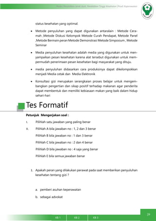 29
Modul Pendidikan Jarak Jauh, Pendidikan Tinggi Kesehatan Prodi Keperawatan
KB 1		 KB 2		 KB 3		
status kesehatan yang optimal.
•	 Metode penyuluhan yang dapat digunakan antaralain : Metode Cera-
mah ,Metode Diskusi Kelompok Metode Curah Pendapat, Metode Panel
,Metode Bermain peran Metode Demonstrasi Metode Simposium , Metode
Seminar
•	 Media penyuluhan kesehatan adalah media yang digunakan untuk men-
yampaikan pesan kesehatan karena alat tersebut digunakan untuk mem-
permudah penerimaan pesan kesehatan bagi masyarakat yang dituju.
•	 media penyuluhan didasarkan cara produksinya dapat dikelompokkan
menjadi Media cetak dan Media Elektronik
•	 Konsultasi gizi merupakan serangkaian proses belajar untuk mengem-
bangkan pengertian dan sikap positif terhadap makanan agar penderita
dapat membentuk dan memiliki kebiasaan makan yang baik dalam hidup
sehari-hari
Tes Formatif
Petunjuk Mengerjakan soal :
I.	 Pilihlah satu jawaban yang paling benar
II.	 Pilihlah A bila jawaban no : 1, 2 dan 3 benar
Pilihlah B bila jawaban no : 1 dan 3 benar
Pilihlah C bila jawaban no : 2 dan 4 benar
Pilihlah D bila jawaban no : 4 saja yang benar
Pilihlah E bila semua jawaban benar
1.	 Apakah peran yang dilakukan perawat pada saat memberikan penyuluhan
kesehatan tentang gizi ?
a.	 pemberi asuhan keperawatan
b.	 sebagai advokat
 