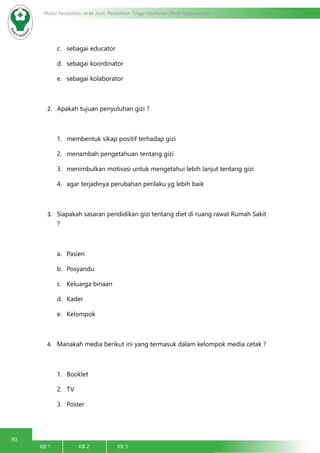 30
Modul Pendidikan Jarak Jauh, Pendidikan Tinggi Kesehatan Prodi Keperawatan
KB 1		 KB 2		 KB 3		
c.	 sebagai educator
d.	 sebagai koordinator
e.	 sebagai kolaborator
2.	 Apakah tujuan penyuluhan gizi ?
1.	 membentuk sikap positif terhadap gizi
2.	 menambah pengetahuan tentang gizi
3.	 menimbulkan motivasi untuk mengetahui lebih lanjut tentang gizi
4.	 agar terjadinya perubahan perilaku yg lebih baik
3.	 Siapakah sasaran pendidikan gizi tentang diet di ruang rawat Rumah Sakit
?
a.	 Pasien
b.	 Posyandu
c.	 Keluarga binaan
d.	 Kader
e.	 Kelompok
4.	 Manakah media berikut ini yang termasuk dalam kelompok media cetak ?
1.	 Booklet
2.	 TV
3.	 Poster
 
