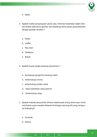 31
Modul Pendidikan Jarak Jauh, Pendidikan Tinggi Kesehatan Prodi Keperawatan
KB 1		 KB 2		 KB 3		
4.	 Radio
5.	 Apakah media penyampaian pesan atau informasi kesehatan dalam ben-
tuk lembar balik berisi gambar dan dibaliknya berisi pesan yang berkaitan
dengan gambar tersebut ?
a.	 Poster
b.	 Leaflet
c.	 Flip chart
d.	 Selebaran
e.	 Rubrik
6.	 Apakah tujuan jangka panjang penyuluhan ?
a.	 terciptanya pengertian tentang materi
b.	 terbentuknya norma
c.	 terbentuknya prilaku sehat
d.	 status kesehatan yang optimal
e.	 terbentuknya sikap
7.	 Apakah metode penyuluhan dimana sekelompok orang berkumpul untuk
membahas suatu masalah dibawah bimbingan seorang ahli yang mengua-
sai bidangnya?
a.	 Ceramah
b.	 Diskusi
 