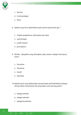 32
Modul Pendidikan Jarak Jauh, Pendidikan Tinggi Kesehatan Prodi Keperawatan
KB 1		 KB 2		 KB 3		
c.	 Seminar
d.	 Curah pendapat
e.	 Panel
8.	 Apakah yang harus diperhatikan pada sasaran penyuluhan gizi ?
1.	 Tingkat pengetahuan, ketrampilan dan sikap
2.	 sosial budaya
3.	 jumlah sasaran
4.	 jenis kelamin
9.	 Perilaku apasajakah yang diharapkan pada sasaran sebagai hasil penyu-
luhan?
1.	 Promotive
2.	 Preventive
3.	 Kuratif
4.	 Asosiative
10.	Apakah peran yang dilaksanakan perawat pada saat berkolaberasi dengan
ahli gizi dalam menentukan diet yang tepat untuk seorang pasien?
a.	 sebagai advokat
b.	 sebagai educator
c.	 sebagai koordinator
 