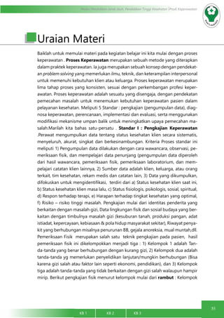 35
Modul Pendidikan Jarak Jauh, Pendidikan Tinggi Kesehatan Prodi Keperawatan
KB 1		 KB 2		 KB 3		
Uraian Materi
Baiklah untuk memulai materi pada kegiatan belajar ini kita mulai dengan proses
keperawatan . Proses Keperawatan merupakan sebuah metode yang diterapkan
dalam praktek keperawatan. Ia juga merupakan sebuah konsep dengan pendekat-
an problem solving yang memerlukan ilmu, teknik, dan keterampilan interpersonal
untuk memenuhi kebutuhan klien atau keluarga. Proses keperawatan merupakan
lima tahap proses yang konsisten, sesuai dengan perkembangan profesi keper-
awatan. Proses keperawatan adalah sesuatu yang disengaja, dengan pendekatan
pemecahan masalah untuk menemukan kebutuhan keperawatan pasien dalam
pelayanan kesehatan. Meliputi 5 Standar : pengkajian (pengumpulan data), diag-
nosa keperawatan, perencanaan, implementasi dan evaluasi, serta menggunakan
modifikasi mekanisme umpan balik untuk meningkatkan upaya pemecahan ma-
salah.Marilah kita bahas satu-persatu . Standar I : Pengkajian Keperawatan
.Perawat mengumpulkan data tentang status kesehatan klien secara sistematis,
menyeluruh, akurat, singkat dan berkesinambungan. Kriteria Proses standar ini
meliputi 1) Pengumpulan data dilakukan dengan cara wawancara, observasi, pe-
meriksaan fisik, dan mempelajari data penunjang (pengumpulan data diperoleh
dari hasil wawancara, pemeriksaan fisik, pemeriksaan laboratorium, dan mem-
pelajari catatan klien lainnya, 2) Sumber data adalah klien, keluarga, atau orang
terkait, tim kesehatan, rekam medis dan catatan lain, 3) Data yang dikumpulkan,
difokuskan untuk mengidentifikasi, terdiri dari a) Status kesehatan klien saat ini,
b) Status kesehatan klien masa lalu, c) Status fisiologis, psikologis, sosial, spiritual,
d) Respon terhadap terapi, e) Harapan terhadap tingkat kesehatan yang optimal,
f) Risiko – risiko tinggi masalah. Pengkajian mulai dari identitas penderita yang
berkaitan dengan masalah gizi, Data lingkungan fisik dan sosial budaya yang ber-
kaitan dengan timbulnya masalah gizi (kesuburan tanah, produksi pangan, adat
istiadat, kepercayaan, kebiasaan & pola hidup masyarakat sekitar), Riwayat penya-
kit yang berhubungan misalnya penurunan BB, gejala anoreksia, mual muntah,dll.
Pemeriksaan Fisik merupakan salah satu teknik pengkajian pada pasien, hasil
pemeriksaan fisik ini dikelompokkan menjadi tiga : 1) Kelompok 1 adalah Tan-
da-tanda yang benar berhubungan dengan kurang gizi, 2) Kelompok dua adalah
tanda-tanda yg memerlukan penyelidikan lanjutan/mungkin berhubungan (Bisa
karena gizi salah atau faktor lain seperti ekonomi, pendidikan), dan 3) Kelompok
tiga adalah tanda-tanda yang tidak berkaitan dengan gizi salah walaupun hampir
mirip. Berikut pengkajian fisik menurut kelompok mulai dari rambut : Kelompok
 