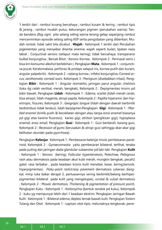 36
Modul Pendidikan Jarak Jauh, Pendidikan Tinggi Kesehatan Prodi Keperawatan
KB 1		 KB 2		 KB 3		
1 terdiri dari : rambut kurang bercahaya ; rambut kusam & kering ; rambut tipis
& jarang ; rambut mudah putus, kekurangan pigmen (perubahan warna); Tan-
da bendera (flag sign) pita selang seling warna terang gelap sepanjang rambut
mencerminkan episode selang seling KEP serta pengobatan yang diberikan; Mu-
dah rontok; tidak sakit bila dicabut . Wajah : Kelompok 1 terdiri dari Perubahan
pigementasi yang menyebar disertai anemia; wajah seperti bulan; lipatan naso
labial ; Conjuctival xerosis (selaput mata kering); tidak bercahaya; transparansi
bulbal konjungtiva ; Bercak Bitot ; Xerosis Kornea . Kelompok 2 : Perinasal veins (
bisa krn konsumsi alkohol berlebihan ). Pengkajian Mata , Kelompok 1 : conjuncti-
va pucat; Keratomalasia, perforasi & prolaps selaput iris, kornea putih dan buram,
angular palpebritis . Kelompok 2 : radang kornea ; infeksi konjungtiva; Corneal ar-
cus; xanthomata; corneal scars. Kelompok 3 : Pterigium (disebabkan iritasi). Peng-
kajian Bibir : Kelompok 1 : Angular stomatitis, jaringan parut angular, cheilosis
(luka dg celah vertikal, merah, bengkak), Kelompok 2 : Depigmentasi kronis pd
bibir bawah. Pengkajian Lidah : Kelompok 1 : Edema, scarlet (lidah merah cerah,
bisa atropi), lidah magenta, atropi papila, Kelompok 2 : Papilla hiperamic dan hip-
ertropic, fissures, Kelompok 3 : Geograpic tongue (lidah dengan daerah berbintik
terdistribusi tidak teratur), lidah berpigmen.Pengkajian Gigi : Kelompok 1 : Mot-
tled enamel (bintik putih & kecoklatan dengan atau tanpa erosi enamel biasanya
pd gigi atas karena fluorosis); karies gigi; atrition (pengikisan gigi); hypoplasia
enamel; erosi email. Pengkajian Gusi : Kelompok 1 : Gusi berdarah, karang gusi,
Kelompok 2 : Recession of gums (kerusakan & atropi gusi sehingga akar-akar gigi
kelihatan skunder pada pyorrhoea).
Pengkajian Kelenjar : Kelompok 1 : Pembesaran kelenjar tiroid, pembesaran parat-
iroid, Kelompok 2 : Gynaecomastia yaitu pembesaran bilateral, terlihat, teraba
pada puting dan jaringan dada glandular subaerolar pd laki-laki. Pengkajian Kulit
: Kelompok 1 : Xerosis (kering), Follicular hyperkeratosis, Petechiae, Pellagrous
rash atau dermatosis pada keadaan akut kulit merah, mungkin bengkak, pecah2
gatal, rasa terbakar , pada keadaan kronis kulit menebal, kasar, kering,bersisik,
hiperpigmentasi; Flaky-paint rash/crazy pavement dermatosis (ulserasi dang-
kal, mirip luka bakar derajat 2, perluasannya sering berbintik/belang berhiper-
pigmentasi bilateral pada kulit yang mengelupas), scrotal & vulval dermatosis
, Kelompok 2 : Mosaic dermatosis, Thickening & pigmentation of pressure point).
Pengkajian Kuku : Kelompok 1 : Koilonychia (bentuk sendok pd kuku), Kelompok
2 : kuku yg mempunyai lebih dari 1 keadaan ekstrim. Pengkajian Jaringan Bawah
Kulit : Kelompok 1 : Bilateral edema; deplesi lemak bawah kulit. Pengkajian Sistem
Tulang dan Otot : Kelompok 1 : Lapisan otot tipis; melunaknya tengkorak; pene-
 