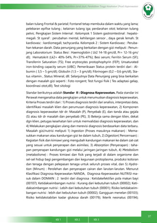 37
Modul Pendidikan Jarak Jauh, Pendidikan Tinggi Kesehatan Prodi Keperawatan
KB 1		 KB 2		 KB 3		
balan tulang Frontal & parietal; Fontanel tetap membuka dalam waktu yang lama;
pelebaran epifise tulang ; kelainan tulang iga; perdarahan otot; kelainan tulang
pelvic. Pengkajian Sistem Internal : Kelompok 1 Sistem gastrointestinal : hepato-
megali. St syaraf : perubahan mental, kehilangan sensor , daya gerak lemah. St
kardiovasc : kardiomegali; tachycardia. Kelompok 2 : Sistem Kardiovasc : Peruba-
han tekanan darah. Data penunjang yang berkaitan dengan gizi meliputi : Penun-
jang Laboratorium Status Besi : Haemoglobin ( Lk2 14-18 gm/dl, Pr= 12-16 gm/
dl); Hematokrit (Lk2= 40%-54%, Pr=37%-47%); Besi serum; Ferritin Serum (SF);
Transferrin Saturation (TS); Free erytrocytes protophophyrin (FEP); Unsaturated
iron-binding capacity serum (UIBC). Pemeriksaan Status protein terdiri dari : Al-
bumin ( 3,5 – 5 gm/dl); Globulin (1,5 – 3 gm/dl); Fibrinogen (0,2 – 0,6 gm/dl), Sta-
tus vitamin , Status Mineral, dll. Selanjutnya Data Penunjang yang bisa berkaitan
dengan masalah gizi seperti : Foto rongent; Test fungsi fisik ( Tes adaptasi gelap,
koordinasi otot,dll); Test sitologi
Standar berikutnya adalah Standar II : Diagnosa Keperawatan. Pada standar ini
Perawat menganalisa data pengkajian untuk merumuskan diagnosis keperawatan,
Kriteria Proses terdiri dari : 1) Proses diagnosis terdiri dari analisis, interpretasi data,
identifikasi masalah klien dan perumusan diagnosis keperawatan, 2) Komponen
diagnosis keperawatan tdr dr: Masalah (P), Penyebab (E), dan tanda atau gejala
(S) atau tdr dr masalah dan penyebab (PE), 3) Bekerja sama dengan klien, dekat
dgn klien, petugas kesehatan lain untuk memvalidasi diagnosis keperawatan, dan
4) Melakukan pengkajian ulang dan merevisi diagnosis berdasarkan data terbaru.
Masalah gizi/nutrisi meliputi 1) Ingestion (Proses masuknya makanan) : Mema-
sukkan makanan atau kandungan gizi ke dalam tubuh, 2) Digestion( Pencernaan) :
Kegiatan fisik dan kimiawi yang mengubah kandungan makanan ke dalam zat-zat
yang sesuai untuk penyerapan dan asimilasi, 3) Absorption (Penyerapan) : taha-
pan penyerapan kandungan gizi melalui jaringan-jaringan tubuh, 4) Metabolism
(metabolisme) : Proses kimiawi dan fisik yang terjadi di dalam organisme dan
sel-sel hidup bagi pengembangan dan kegunaan protoplasma, produksi kotoran
dan tenaga dengan pelepasan tenaga untuk seluruh proses vital, dan 5) Hydra-
tion (Minum) : Perolehan dan penyerapan cairan dan larutan-larutan. Menurut
Klasifikasi Diagnosa Keperawatan NANDA, Diagnosa Keperawatan NUTRISI ma-
suk dalam DOMAIN : 2 terdiri dari diagnosa : Ketidakefektifan pola makan bayi
(00107); Ketidakseimbangan nutrisi : Kurang dari kebutuhan tubuh (00002); Keti-
dakseimbangan nutrisi : Lebih dari kebutuhan tubuh (00001); Risiko ketidakseim-
bangan nutrisi : lebih dari kebutuhan tubuh (00002); Gangguan menelan (00103);
Risiko ketidakstabilan kadar glukosa darah (00179); Ikterik neonatus (00194);
 