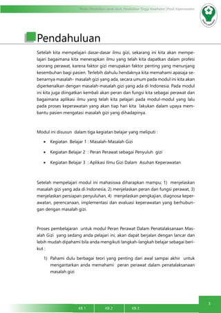 3
Modul Pendidikan Jarak Jauh, Pendidikan Tinggi Kesehatan Prodi Keperawatan
KB 1		 KB 2		 KB 3		
Pendahuluan
Setelah kita mempelajari dasar-dasar ilmu gizi, sekarang ini kita akan mempe-
lajari bagaimana kita menerapkan ilmu yang telah kita dapatkan dalam profesi
seorang perawat, karena faktor gizi merupakan faktor penting yang menunjang
kesembuhan bagi pasien. Terlebih dahulu hendaknya kita memahami apasaja se-
benarnya masalah- masalah gizi yang ada, secara umum pada modul ini kita akan
diperkenalkan dengan masalah-masalah gizi yang ada di Indonesia. Pada modul
ini kita juga diingatkan kembali akan peran dan fungsi kita sebagai perawat dan
bagaimana aplikasi ilmu yang telah kita pelajari pada modul-modul yang lalu
pada proses keperawatan yang akan tiap hari kita lakukan dalam upaya mem-
bantu pasien mengatasi masalah gizi yang dihadapinya.
Modul ini disusun dalam tiga kegiatan belajar yang meliputi :
•	 Kegiatan Belajar 1 : Masalah-Masalah Gizi
•	 Kegiatan Belajar 2 : Peran Perawat sebagai Penyuluh gizi
•	 Kegiatan Belajar 3 : Aplikasi Ilmu Gizi Dalam Asuhan Keperawatan
Setelah mempelajari modul ini mahasiswa diharapkan mampu; 1) menjelaskan
masalah gizi yang ada di Indonesia, 2) menjelaskan peran dan fungsi perawat, 3)
menjelaskan persiapan penyuluhan, 4) menjelaskan pengkajian, diagnosa keper-
awatan, perencanaan, implementasi dan evaluasi keperawatan yang berhubun-
gan dengan masalah gizi.
Proses pembelajaran untuk modul Peran Perawat Dalam Penatalaksanaan Mas-
alah Gizi yang sedang anda pelajari ini, akan dapat berjalan dengan lancar dan
lebih mudah dipahami bila anda mengikuti langkah-langkah belajar sebagai beri-
kut :
1)	 Pahami dulu berbagai teori yang penting dari awal sampai akhir untuk
mengantarkan anda memahami peran perawat dalam penatalaksanaan
masalah gizi
 