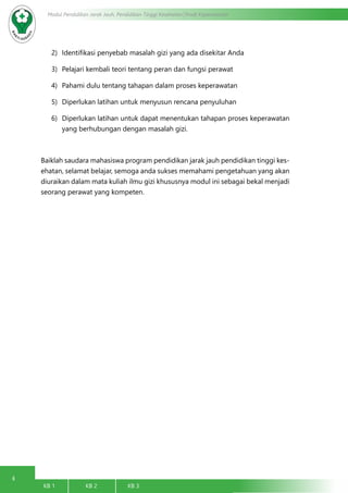 4
Modul Pendidikan Jarak Jauh, Pendidikan Tinggi Kesehatan Prodi Keperawatan
KB 1		 KB 2		 KB 3		
2)	 Identifikasi penyebab masalah gizi yang ada disekitar Anda
3)	 Pelajari kembali teori tentang peran dan fungsi perawat
4)	 Pahami dulu tentang tahapan dalam proses keperawatan
5)	 Diperlukan latihan untuk menyusun rencana penyuluhan
6)	 Diperlukan latihan untuk dapat menentukan tahapan proses keperawatan
yang berhubungan dengan masalah gizi.
Baiklah saudara mahasiswa program pendidikan jarak jauh pendidikan tinggi kes-
ehatan, selamat belajar, semoga anda sukses memahami pengetahuan yang akan
diuraikan dalam mata kuliah ilmu gizi khususnya modul ini sebagai bekal menjadi
seorang perawat yang kompeten.
 