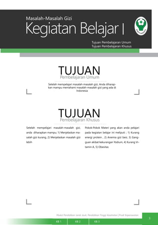 Modul Pendidikan Jarak Jauh, Pendidikan Tinggi Kesehatan Prodi Keperawatan
Tujuan Pembelajaran Umum
Tujuan Pembelajaran Khusus
Kegiatan Belajar
5
KB 1		 KB 2		 KB 3		
I
Setelah mempelajari masalah-masalah gizi, Anda diharap-
kan mampu memahami masalah-masalah gizi yang ada di
Indonesia
TUJUANPembelajaran Umum
TUJUANPembelajaran Khusus
Setelah mempelajari masalah-masalah gizi,
anda diharapkan mampu; 1) Menjelaskan ma-
salah gizi kurang, 2) Menjelaskan masalah gizi
lebih
Pokok-Pokok Materi yang akan anda pelajari
pada kegiatan belajar ini meliputi ; 1) Kurang
energi protein , 2) Anemia gizi besi, 3) Gang-
guan akibat kekurangan Yodium, 4) Kurang Vi-
tamin A, 5) Obesitas
Masalah-Masalah Gizi
 