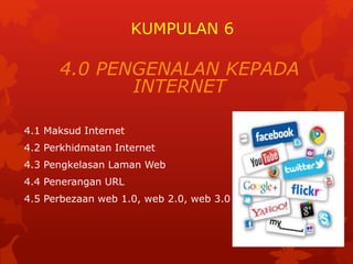 KUMPULAN 6 
4.0 PENGENALAN KEPADA 
INTERNET 
4.1 Maksud Internet 
4.2 Perkhidmatan Internet 
4.3 Pengkelasan Laman Web 
4.4 Penerangan URL 
4.5 Perbezaan web 1.0, web 2.0, web 3.0 
 