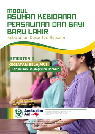 ASUHAN KEBIDANAN
PERSALINAN DAN BAYI
BARU LAHIR
MODUL
Kebutuhan Dasar Ibu Bersalin
Pusat Pendidikan dan Pelatihan Tenaga Kesehatan
Badan Pengembangan dan Pemberdayaan Sumber Daya Manusia
Jakarta 2015
Endang Suwanti
Ari Kurniarum
Australia Indonesia Partnership for
Health System Strengthening
(AIPHSS)
KEGIATAN BELAJAR I
Kebutuhan Fisiologis Ibu Bersalin
SEMESTER 3
 