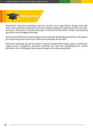 Modul Pendidikan Jarak Jauh, Pendidikan Tinggi Kesehatan
6
Rangkuman
Pemenuhan kebutuhan psikologis pada ibu bersalin harus diperhatikan dengan baik oleh
bidan, karena keadaan psikologis ibu bersalin sangat berpengaruh pada proses dan hasil akhir
persalinan. Kebutuhan ini berupa dukungan emosional baik dari bidan maupun pendamping
persalinan (suami/anggota keluarga).
Komunikasi efektif antara bidan dengan ibu bersalin dan pendamping persalinan, merupakan
poin terpenting dalam pemenuhan kebutuhan psikologis ibu bersalin.
Kebutuhan psikologis ibu bersalin dapat terpenuhi dengan baik melalui upaya: memberikan
sugesti positif, mengalihkan perhatian terhadap rasa sakit dan ketidaknyamanan selama
persalinan, dan membangun kepercayaan dengan komunikasi yang efektif.
 