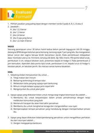 Modul Pendidikan Jarak Jauh, Pendidikan Tinggi Kesehatan
7
Evaluasi
Formatif
1.	 Pilihlah jawaban yang paling tepat dengan memberi tanda X pada A, B, C, D atau E
2.	 Jawablah :
A: Jika 1,2,3 benar
B: Jika 1,3 benar
C: Jika 2,4 benar
D: Jika 4 saja yang benar
E: Jika 1,2,3 dan 4 benar
KASUS
Seorang perempuan umur 30 tahun hamil kedua belum pernah keguguran UK=39 minggu,
datang ke BPM dengan keluhan perut kenceng- kenceng sejak 7 jam yang lalu. Ibu mengatakan
keluar cairan dari vagina berupa lendir bercampur darah. Pada pemeriksaan didapatkan
data= Kontraksi uterus 3x /10 menit, lamanya 40 detik. DJJ 140x /menit. PD=portio tebal lunak,
pembukaan 3 cm, selaput ketuban utuh, presentasi kepala di hodge II. Pada pemeriksaan 2
jam kemudian, diperoleh data portio tipis lunak, pembukaan 6 cm, kepala turun di hodge II,
ketuban pecah, air ketuban jernih. Ibu merasa cemas karena kesakitan.
SOAL
1.	 Sebaiknya bidan menyarankan ibu untuk ...
A.	 Tetap makan dan minum
B.	 Berbaring terlentang di tempat tidur
C.	 Melakukan nafas panjang supaya nyeri berkurang
D.	 Minum minyak kelapa supaya janin cepat lahir
E.	 Menganjurkan ibu untuk jalan-jalan
2.	 Upaya-upaya yang dilakukan bidan untuk mengurangi tingkat kecemasan ibu adalah ...
1)	Membantu ibu untuk berpartisipasi dalam proses persalinannya dengan tetap
melakukan komunikasi yang baik
2)	 Memenuhi harapan ibu akan hasil akhir persalinan
3)	 Membantu ibu untuk menghemat tenaga dan mengendalikan rasa nyeri
4)	 Mempersiapkan tempat persalinan yang mendukung dengan memperhatikan privasi
ibu.
3.	 Upaya yang dapat dilakukan bidan/pendamping persalinan untuk mengalihkan perhatian
ibu dari rasa nyeri adalah ...
1)	 Dengan mengajaknya berbicara
 
