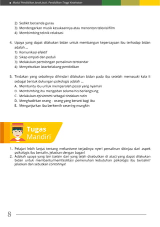 Modul Pendidikan Jarak Jauh, Pendidikan Tinggi Kesehatan
8
Tugas
Mandiri
1.	 Pelajari lebih lanjut tentang mekanisme terjadinya nyeri persalinan ditinjau dari aspek
psikologis ibu bersalin, jelaskan dengan bagan!
2.	 Adakah upaya yang lain (selain dari yang telah disebutkan di atas) yang dapat dilakukan
bidan untuk membantu/memfasilitasi pemenuhan kebutuhan psikologis ibu bersalin?
Jelaskan dan sebutkan contohnya!
2)	 Sedikit bersenda gurau
3)	 Mendengarkan musik kesukaannya atau menonton televisi/film
4)	 Membimbing teknik relaksasi
4.	 Upaya yang dapat dilakukan bidan untuk membangun kepercayaan ibu terhadap bidan
adalah ...
1)	 Komunikasi efektif
2)	 Sikap empati dan peduli
3)	 Melakukan pertolongan persalinan terstandar
4)	 Menyebutkan latarbelakang pendidikan
5.	 Tindakan yang sebaiknya dihindari dilakukan bidan pada ibu setelah memasuki kala II
sebagai bentuk dukungan psikologis adalah …
A.	 Membantu ibu untuk memperoleh posisi yang nyaman
B.	 Membimbing ibu mengedan selama his berlangsung
C.	 Melakukan episiotomi sebagai tindakan rutin
D.	 Menghadirkan orang – orang yang berarti bagi ibu
E.	 Menganjurkan ibu berkemih sesering mungkin
 