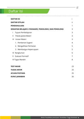 ii
Modul Pendidikan Jarak Jauh, Pendidikan Tinggi Kesehatan
. . . . . . . . . . . . . . . . . . . . . . . . . . . . . . . . . . . . . . . . . . . . . . . . . . . . . . . . . . . . . . . . . . . . . . . . . . .
DAFTAR ISI											i
DAFTAR ISTILAH										ii
PENDAHULUAN										1
KEGIATAN BELAJAR 2: PASSAGER, PSIKOLOGIS, DAN PENOLONG		 3
I	Tujuan Pembelajaran								3
II	Pokok-pokok Materi								3
III	Uraian Materi									3
1.	 Pemberian Sugesti								4
2.	 Mengalihkan Perhatian								5
3.	 Membangun Kepercayaan							5
IV	Rangkuman										6
V	Evaluasi Formatif									7
VI Tugas Mandiri										8
TEST AKHIR											23
TUGAS AKHIR										25
ACUAN PUSTAKA										25
KUNCI JAWABAN										26
		
Daftar Isi
 