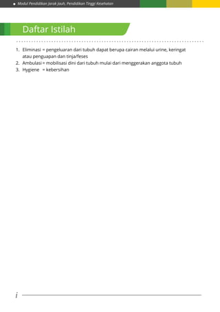Modul Pendidikan Jarak Jauh, Pendidikan Tinggi Kesehatan
i
1.	 Eliminasi	= pengeluaran dari tubuh dapat berupa cairan melalui urine, keringat
atau penguapan dan tinja/feses
2.	 Ambulasi	= mobilisasi dini dari tubuh mulai dari menggerakan anggota tubuh
3.	 Hygiene 	 = kebersihan
Daftar Istilah
. . . . . . . . . . . . . . . . . . . . . . . . . . . . . . . . . . . . . . . . . . . . . . . . . . . . . . . . . . . . . . . . . . . . . . . . . . .
 