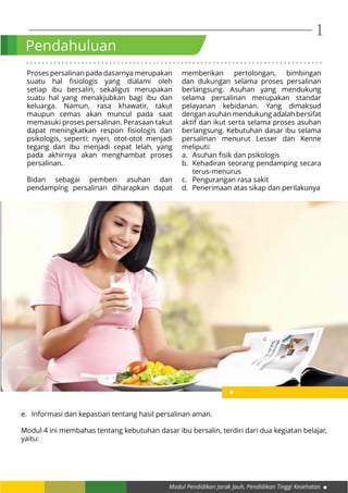 Modul Pendidikan Jarak Jauh, Pendidikan Tinggi Kesehatan
1
. . . . . . . . . . . . . . . . . . . . . . . . . . . . . . . . . . . . . . . . . . . . . . . . . . . . . . . . . . . . . . . . . . . . . . . . . . .
Pendahuluan
Proses persalinan pada dasarnya merupakan
suatu hal fisiologis yang dialami oleh
setiap ibu bersalin, sekaligus merupakan
suatu hal yang menakjubkan bagi ibu dan
keluarga. Namun, rasa khawatir, takut
maupun cemas akan muncul pada saat
memasuki proses persalinan. Perasaan takut
dapat meningkatkan respon fisiologis dan
psikologis, seperti: nyeri, otot-otot menjadi
tegang dan ibu menjadi cepat lelah, yang
pada akhirnya akan menghambat proses
persalinan.
Bidan sebagai pemberi asuhan dan
pendamping persalinan diharapkan dapat
memberikan pertolongan, bimbingan
dan dukungan selama proses persalinan
berlangsung. Asuhan yang mendukung
selama persalinan merupakan standar
pelayanan kebidanan. Yang dimaksud
dengan asuhan mendukung adalah bersifat
aktif dan ikut serta selama proses asuhan
berlangsung. Kebutuhan dasar ibu selama
persalinan menurut Lesser dan Kenne
meliputi:
a.	 Asuhan fisik dan psikologis
b.	 Kehadiran seorang pendamping secara
terus-menurus
c.	 Pengurangan rasa sakit
d.	 Penerimaan atas sikap dan perilakunya
e.	 Informasi dan kepastian tentang hasil persalinan aman.
Modul 4 ini membahas tentang kebutuhan dasar ibu bersalin, terdiri dari dua kegiatan belajar,
yaitu:
 