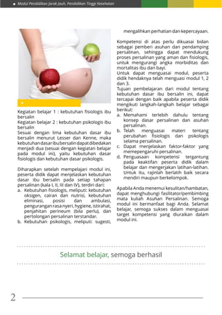 Modul Pendidikan Jarak Jauh, Pendidikan Tinggi Kesehatan
2
Kegiatan belajar 1 : kebutuhan fisiologis ibu
bersalin
Kegiatan belajar 2 : kebutuhan psikologis ibu
bersalin
Sesuai dengan lima kebutuhan dasar ibu
bersalin menurut Lesser dan Kenne, maka
kebutuhandasaribubersalindapatdibedakan
menjadi dua (sesuai dengan kegiatan belajar
pada modul ini), yaitu kebutuhan dasar
fisiologis dan kebutuhan dasar psikologis.
Diharapkan setelah mempelajari modul ini,
peserta didik dapat menjelaskan kebutuhan
dasar ibu bersalin pada setiap tahapan
persalinan (kala I, II, III dan IV), terdiri dari:
a.	 Kebutuhan fisiologis, meliputi: kebutuhan
oksigen, cairan dan nutrisi, kebutuhan
eliminasi, posisi dan ambulasi,
pengurangan rasa nyeri, hygiene, istirahat,
penjahitan perineum (bila perlu), dan
pertolongan persalinan terstandar.
b.	Kebutuhan psikologis, meliputi: sugesti,
. . . . . . . . . . . . . . . . . . . . . . . . . . . . . . . . . . . . . . . . . . . . . . . . . . . . . . . . . . . . . . . . . . . . . . . . . . . . . . . .
. . . . . . . . . . . . . . . . . . . . . . . . . . . . . . . . . . . . . . . . . . . . . . . . . . . . . . . . . . . . . . . . . . . . . . . . . . . . . . . .
Selamat belajar, semoga berhasil
mengalihkan perhatian dan kepercayaan.
Kompetensi di atas perlu dikuasai bidan
sebagai pemberi asuhan dan pendamping
persalinan, sehingga dapat mendukung
proses persalinan yang aman dan fisiologis,
untuk mengurangi angka morbiditas dan
mortalitas ibu dan bayi.
Untuk dapat menguasai modul, peserta
didik hendaknya telah menguasi modul 1, 2
dan 3.
Tujuan pembelajaran dari modul tentang
kebutuhan dasar ibu bersalin ini, dapat
tercapai dengan baik apabila peserta didik
mengikuti langkah-langkah belajar sebagai
berikut:
a.	Memahami terlebih dahulu tentang
konsep dasar persalinan dan asuhan
persalinan.
b.	Telah menguasai materi tentang
perubahan fisiologis dan psikologis
selama persalinan.
c.	Dapat menjelaskan faktor-faktor yang
memepengaruhi persalinan.
d.	Penguasaan kompetensi tergantung
pada keaktifan peserta didik dalam
belajar dan mengerjakan latihan-latihan.
Untuk itu, rajinlah berlatih baik secara
mendiri maupun berkelompok.
Apabila Anda menemui kesulitan/hambatan,
dapat menghubungi fasilitator/pembimbing
mata kuliah Asuhan Persalinan. Semoga
modul ini bermanfaat bagi Anda. Selamat
belajar, semoga sukses dalam menguasai
target kompetensi yang diuraikan dalam
modul ini.
 