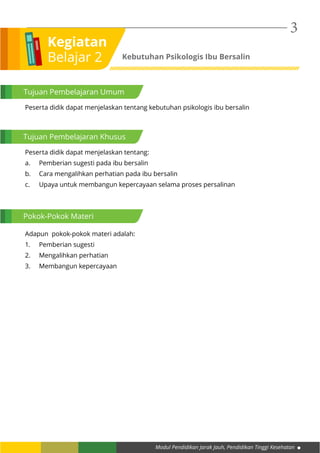 Modul Pendidikan Jarak Jauh, Pendidikan Tinggi Kesehatan
3
Kegiatan
Belajar 2 Kebutuhan Psikologis Ibu Bersalin
Tujuan Pembelajaran Umum
Tujuan Pembelajaran Khusus
Pokok-Pokok Materi
Peserta didik dapat menjelaskan tentang kebutuhan psikologis ibu bersalin
Peserta didik dapat menjelaskan tentang:
a.	 Pemberian sugesti pada ibu bersalin
b.	 Cara mengalihkan perhatian pada ibu bersalin
c.	 Upaya untuk membangun kepercayaan selama proses persalinan
Adapun pokok-pokok materi adalah:
1.	 Pemberian sugesti
2.	 Mengalihkan perhatian
3.	 Membangun kepercayaan
 