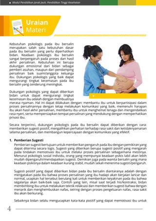 Modul Pendidikan Jarak Jauh, Pendidikan Tinggi Kesehatan
4
Uraian
Materi
Kebutuhan psikologis pada ibu bersalin
merupakan salah satu kebutuhan dasar
pada ibu bersalin yang perlu diperhatikan
bidan. Keadaan psikologis ibu bersalin
sangat berpengaruh pada proses dan hasil
akhir persalinan. Kebutuhan ini berupa
dukungan emosional dari bidan sebagai
pemberi asuhan, maupun dari pendamping
persalinan baik suami/anggota keluarga
ibu. Dukungan psikologis yang baik dapat
mengurangi tingkat kecemasan pada ibu
bersalin yang cenderung meningkat.
Dukungan psikologis yang dapat diberikan
bidan untuk dapat mengurangi tingkat
kecemasan ibu adalah dengan membuatnya
merasa nyaman. Hal ini dapat dilakukan dengan: membantu ibu untuk berpartisipasi dalam
proses persalinannya dengan tetap melakukan komunikasi yang baik, memenuhi harapan
ibu akan hasil akhir persalinan, membantu ibu untuk menghemat tenaga dan mengendalikan
rasa nyeri, serta mempersiapkan tempat persalinan yang mendukung dengan memperhatikan
privasi ibu.
Secara terperinci, dukungan psikologis pada ibu bersalin dapat diberikan dengan cara:
memberikan sugesti positif, mengalihkan perhatian terhadap rasa sakit dan ketidaknyamanan
selama persalinan, dan membangun kepercayaan dengan komunikasi yang efektif.
1.	 Pemberian Sugesti
Pemberian sugesti bertujuan untuk memberikan pengaruh pada ibu dengan pemikiran yang
dapat diterima secara logis. Sugesti yang diberikan berupa sugesti positif yang mengarah
pada tindakan memotivasi ibu untuk melalui proses persalinan sebagaimana mestinya.
Menurut psikologis sosial individu, orang yang mempunyai keadaan psikis labil akan lebih
mudah dipengaruhi/mendapatkan sugesti. Demikian juga pada wanita bersalin yang mana
keadaan psikisnya dalam keadaan kurang stabil, mudah sekali menerima sugesti/pengaruh.
Sugesti positif yang dapat diberikan bidan pada ibu bersalin diantaranya adalah dengan
mengatakan pada ibu bahwa proses persalinan yang ibu hadapi akan berjalan lancar dan
normal, ucapkan hal tersebut berulang kali untuk memberikan keyakinan pada ibu bahwa
segalanya akan baik-baik saja. Contoh yang lain, misal saat terjadi his/kontraksi, bidan
membimbing ibu untuk melakukan teknik relaksasi dan memberikan sugesti bahwa dengan
menarik dan menghembuskan nafas, seiring dengan proses pengeluaran nafas, rasa sakit
ibu akan berkurang.
Sebaiknya bidan selalu mengucapkan kata-kata positif yang dapat memotivasi ibu untuk
 