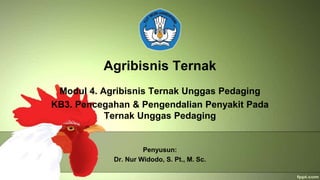 Agribisnis Ternak
Modul 4. Agribisnis Ternak Unggas Pedaging
KB3. Pencegahan & Pengendalian Penyakit Pada
Ternak Unggas Pedaging
Penyusun:
Dr. Nur Widodo, S. Pt., M. Sc.
 