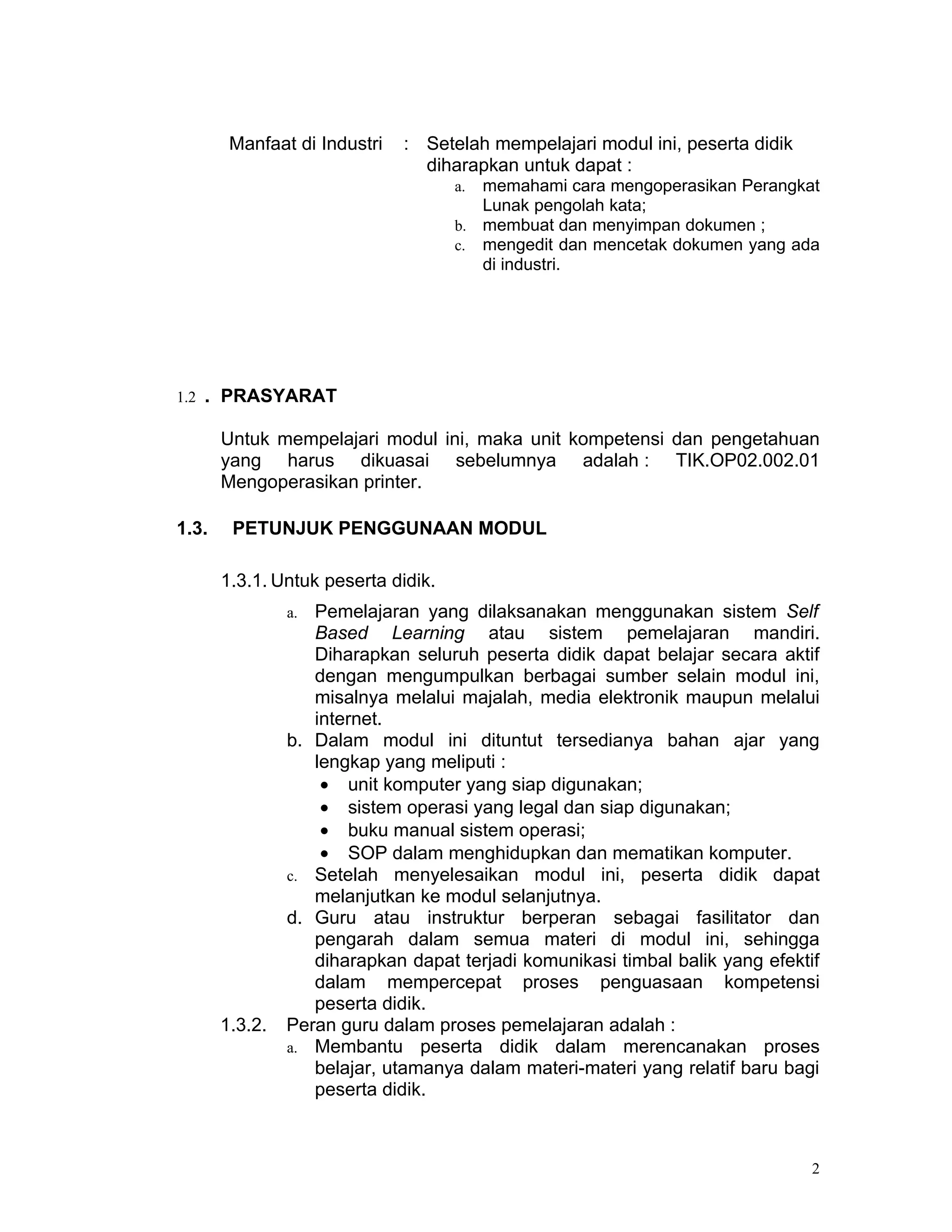 Manfaat di Industri   : Setelah mempelajari modul ini, peserta didik
                                diharapkan untuk dapat :
                                     a. memahami cara mengoperasikan Perangkat
                                        Lunak pengolah kata;
                                     b. membuat dan menyimpan dokumen ;
                                     c. mengedit dan mencetak dokumen yang ada
                                        di industri.




1.2   . PRASYARAT

       Untuk mempelajari modul ini, maka unit kompetensi dan pengetahuan
       yang harus dikuasai sebelumnya adalah : TIK.OP02.002.01
       Mengoperasikan printer.

1.3.    PETUNJUK PENGGUNAAN MODUL

       1.3.1. Untuk peserta didik.
                a. Pemelajaran yang dilaksanakan menggunakan sistem Self
                   Based Learning atau sistem pemelajaran mandiri.
                   Diharapkan seluruh peserta didik dapat belajar secara aktif
                   dengan mengumpulkan berbagai sumber selain modul ini,
                   misalnya melalui majalah, media elektronik maupun melalui
                   internet.
                b. Dalam modul ini dituntut tersedianya bahan ajar yang
                   lengkap yang meliputi :
                    • unit komputer yang siap digunakan;
                    • sistem operasi yang legal dan siap digunakan;
                    • buku manual sistem operasi;
                    • SOP dalam menghidupkan dan mematikan komputer.
                c. Setelah menyelesaikan modul ini, peserta didik dapat
                   melanjutkan ke modul selanjutnya.
                d. Guru atau instruktur berperan sebagai fasilitator dan
                   pengarah dalam semua materi di modul ini, sehingga
                   diharapkan dapat terjadi komunikasi timbal balik yang efektif
                   dalam mempercepat proses penguasaan kompetensi
                   peserta didik.
       1.3.2.   Peran guru dalam proses pemelajaran adalah :
                a. Membantu peserta didik dalam merencanakan proses
                   belajar, utamanya dalam materi-materi yang relatif baru bagi
                   peserta didik.



                                                                               2
 