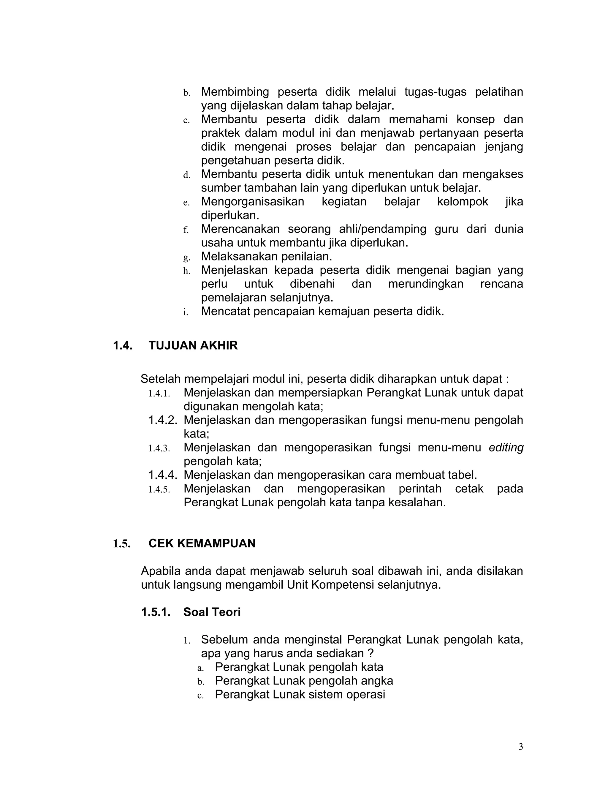 b.   Membimbing peserta didik melalui tugas-tugas pelatihan
                     yang dijelaskan dalam tahap belajar.
                c.   Membantu peserta didik dalam memahami konsep dan
                     praktek dalam modul ini dan menjawab pertanyaan peserta
                     didik mengenai proses belajar dan pencapaian jenjang
                     pengetahuan peserta didik.
                d.   Membantu peserta didik untuk menentukan dan mengakses
                     sumber tambahan lain yang diperlukan untuk belajar.
                e.   Mengorganisasikan kegiatan belajar kelompok jika
                     diperlukan.
                f.   Merencanakan seorang ahli/pendamping guru dari dunia
                     usaha untuk membantu jika diperlukan.
                g.   Melaksanakan penilaian.
                h.   Menjelaskan kepada peserta didik mengenai bagian yang
                     perlu untuk dibenahi dan merundingkan rencana
                     pemelajaran selanjutnya.
                i.   Mencatat pencapaian kemajuan peserta didik.

1.4.    TUJUAN AKHIR

       Setelah mempelajari modul ini, peserta didik diharapkan untuk dapat :
        1.4.1. Menjelaskan dan mempersiapkan Perangkat Lunak untuk dapat
               digunakan mengolah kata;
        1.4.2. Menjelaskan dan mengoperasikan fungsi menu-menu pengolah
               kata;
        1.4.3. Menjelaskan dan mengoperasikan fungsi menu-menu editing
               pengolah kata;
        1.4.4. Menjelaskan dan mengoperasikan cara membuat tabel.
        1.4.5. Menjelaskan dan mengoperasikan perintah cetak pada
               Perangkat Lunak pengolah kata tanpa kesalahan.


1.5.    CEK KEMAMPUAN

       Apabila anda dapat menjawab seluruh soal dibawah ini, anda disilakan
       untuk langsung mengambil Unit Kompetensi selanjutnya.

       1.5.1.   Soal Teori

                1.    Sebelum anda menginstal Perangkat Lunak pengolah kata,
                      apa yang harus anda sediakan ?
                     a. Perangkat Lunak pengolah kata
                     b. Perangkat Lunak pengolah angka
                     c. Perangkat Lunak sistem operasi




                                                                           3
 