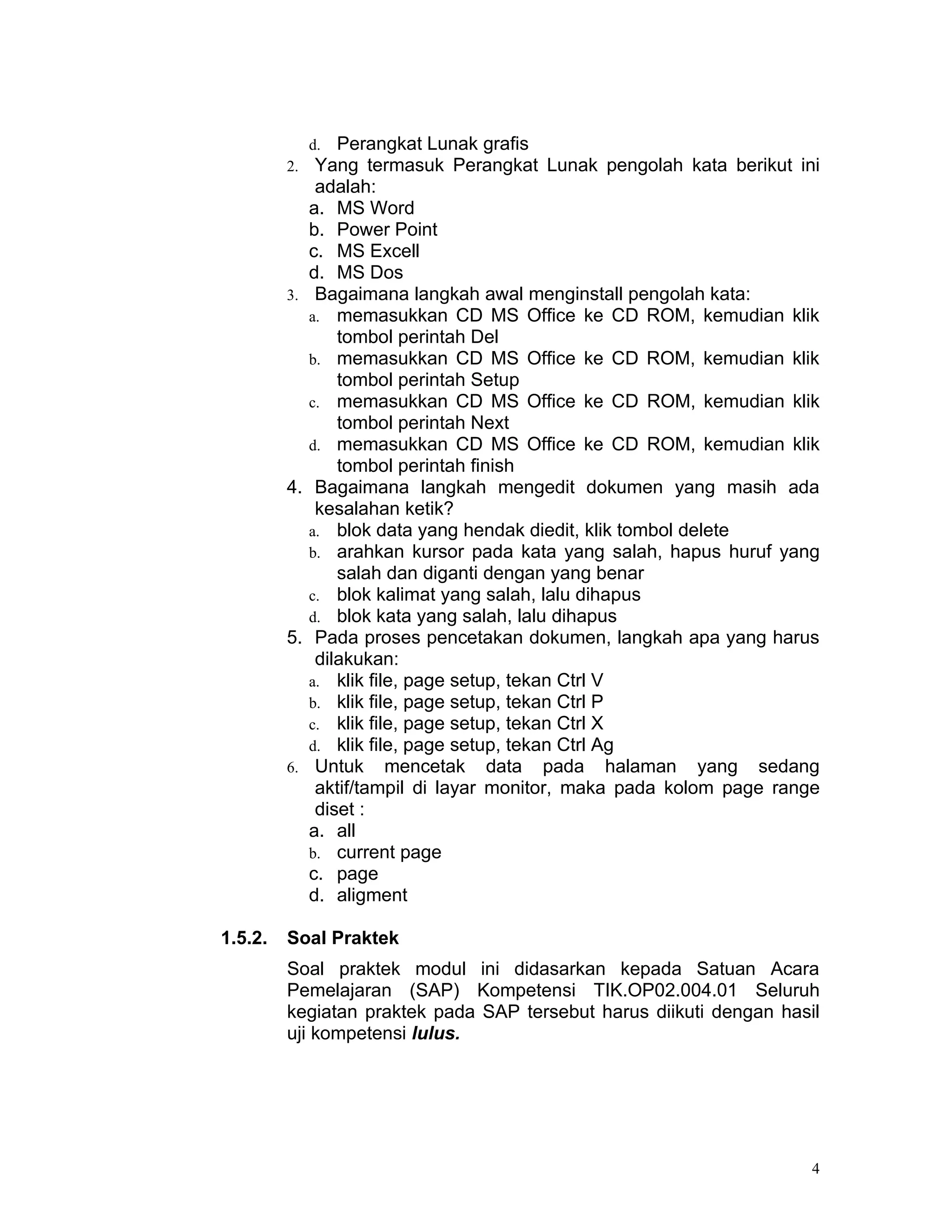 d.  Perangkat Lunak grafis
         2.    Yang termasuk Perangkat Lunak pengolah kata berikut ini
               adalah:
              a. MS Word
              b. Power Point
              c. MS Excell
              d. MS Dos
         3.    Bagaimana langkah awal menginstall pengolah kata:
              a. memasukkan CD MS Office ke CD ROM, kemudian klik
                  tombol perintah Del
              b. memasukkan CD MS Office ke CD ROM, kemudian klik
                  tombol perintah Setup
              c. memasukkan CD MS Office ke CD ROM, kemudian klik
                  tombol perintah Next
              d. memasukkan CD MS Office ke CD ROM, kemudian klik
                  tombol perintah finish
         4.    Bagaimana langkah mengedit dokumen yang masih ada
               kesalahan ketik?
              a. blok data yang hendak diedit, klik tombol delete
              b. arahkan kursor pada kata yang salah, hapus huruf yang
                  salah dan diganti dengan yang benar
              c. blok kalimat yang salah, lalu dihapus
              d. blok kata yang salah, lalu dihapus
         5.    Pada proses pencetakan dokumen, langkah apa yang harus
               dilakukan:
              a. klik file, page setup, tekan Ctrl V
              b. klik file, page setup, tekan Ctrl P
              c. klik file, page setup, tekan Ctrl X
              d. klik file, page setup, tekan Ctrl Ag
         6.    Untuk mencetak data pada halaman yang sedang
               aktif/tampil di layar monitor, maka pada kolom page range
               diset :
              a. all
              b. current page
              c. page
              d. aligment

1.5.2.   Soal Praktek
         Soal praktek modul ini didasarkan kepada Satuan Acara
         Pemelajaran (SAP) Kompetensi TIK.OP02.004.01 Seluruh
         kegiatan praktek pada SAP tersebut harus diikuti dengan hasil
         uji kompetensi lulus.




                                                                       4
 