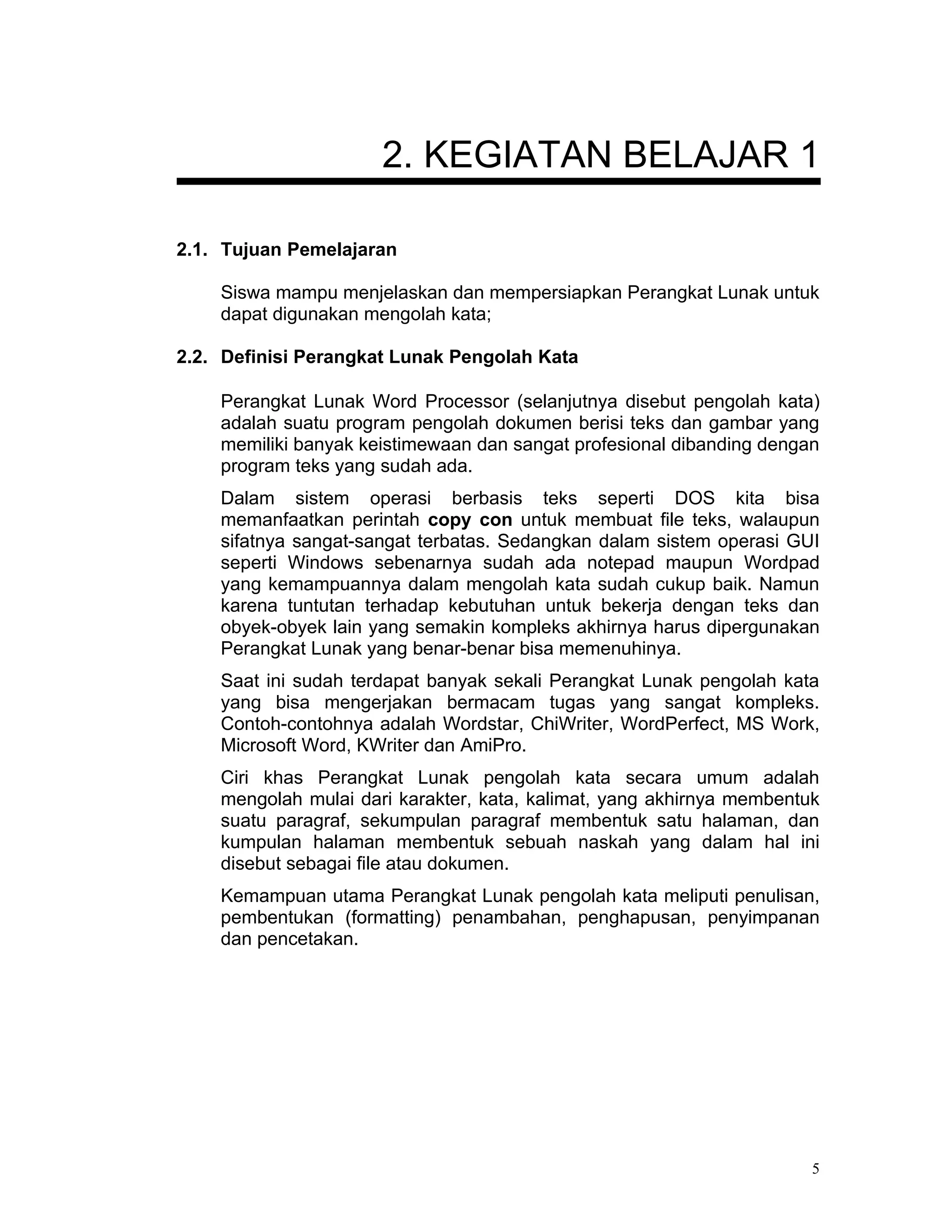 2. KEGIATAN BELAJAR 1

2.1. Tujuan Pemelajaran

    Siswa mampu menjelaskan dan mempersiapkan Perangkat Lunak untuk
    dapat digunakan mengolah kata;

2.2. Definisi Perangkat Lunak Pengolah Kata

    Perangkat Lunak Word Processor (selanjutnya disebut pengolah kata)
    adalah suatu program pengolah dokumen berisi teks dan gambar yang
    memiliki banyak keistimewaan dan sangat profesional dibanding dengan
    program teks yang sudah ada.
    Dalam sistem operasi berbasis teks seperti DOS kita bisa
    memanfaatkan perintah copy con untuk membuat file teks, walaupun
    sifatnya sangat-sangat terbatas. Sedangkan dalam sistem operasi GUI
    seperti Windows sebenarnya sudah ada notepad maupun Wordpad
    yang kemampuannya dalam mengolah kata sudah cukup baik. Namun
    karena tuntutan terhadap kebutuhan untuk bekerja dengan teks dan
    obyek-obyek lain yang semakin kompleks akhirnya harus dipergunakan
    Perangkat Lunak yang benar-benar bisa memenuhinya.
    Saat ini sudah terdapat banyak sekali Perangkat Lunak pengolah kata
    yang bisa mengerjakan bermacam tugas yang sangat kompleks.
    Contoh-contohnya adalah Wordstar, ChiWriter, WordPerfect, MS Work,
    Microsoft Word, KWriter dan AmiPro.
    Ciri khas Perangkat Lunak pengolah kata secara umum adalah
    mengolah mulai dari karakter, kata, kalimat, yang akhirnya membentuk
    suatu paragraf, sekumpulan paragraf membentuk satu halaman, dan
    kumpulan halaman membentuk sebuah naskah yang dalam hal ini
    disebut sebagai file atau dokumen.
    Kemampuan utama Perangkat Lunak pengolah kata meliputi penulisan,
    pembentukan (formatting) penambahan, penghapusan, penyimpanan
    dan pencetakan.




                                                                       5
 