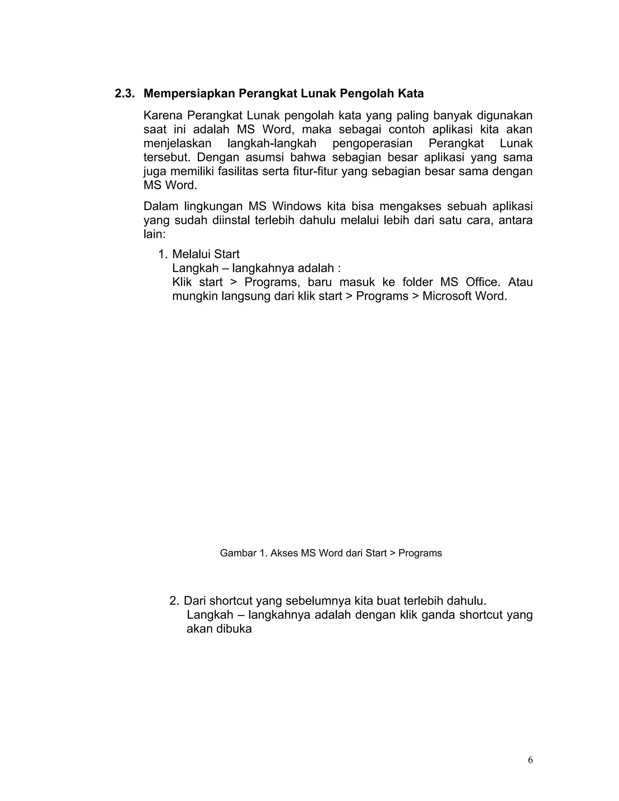 2.3. Mempersiapkan Perangkat Lunak Pengolah Kata
    Karena Perangkat Lunak pengolah kata yang paling banyak digunakan
    saat ini adalah MS Word, maka sebagai contoh aplikasi kita akan
    menjelaskan langkah-langkah pengoperasian Perangkat Lunak
    tersebut. Dengan asumsi bahwa sebagian besar aplikasi yang sama
    juga memiliki fasilitas serta fitur-fitur yang sebagian besar sama dengan
    MS Word.
    Dalam lingkungan MS Windows kita bisa mengakses sebuah aplikasi
    yang sudah diinstal terlebih dahulu melalui lebih dari satu cara, antara
    lain:
      1. Melalui Start
         Langkah – langkahnya adalah :
         Klik start > Programs, baru masuk ke folder MS Office. Atau
         mungkin langsung dari klik start > Programs > Microsoft Word.




                  Gambar 1. Akses MS Word dari Start > Programs



        2. Dari shortcut yang sebelumnya kita buat terlebih dahulu.
           Langkah – langkahnya adalah dengan klik ganda shortcut yang
           akan dibuka




                                                                            6
 