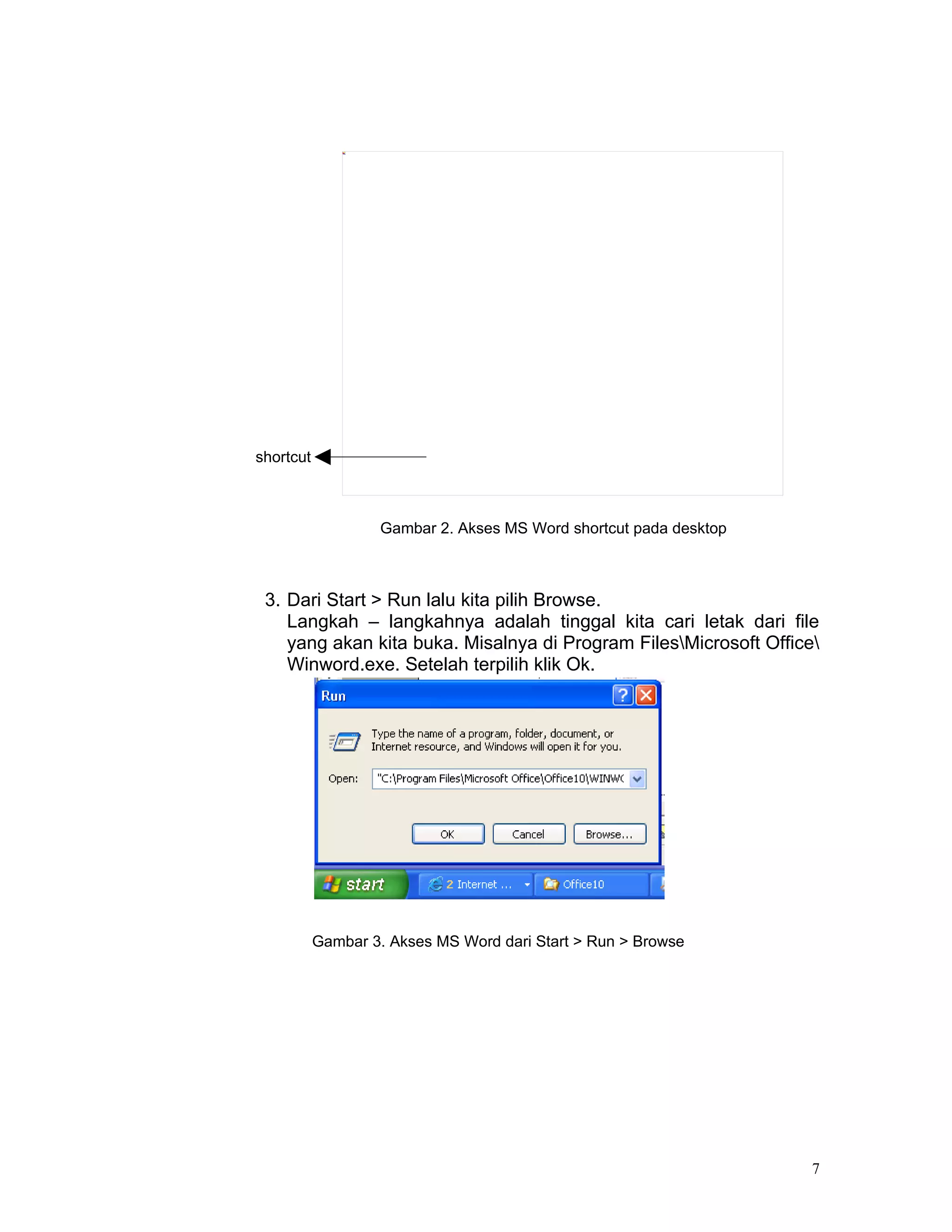 shortcut



                   Gambar 2. Akses MS Word shortcut pada desktop



 3. Dari Start > Run lalu kita pilih Browse.
    Langkah – langkahnya adalah tinggal kita cari letak dari file
    yang akan kita buka. Misalnya di Program FilesMicrosoft Office
    Winword.exe. Setelah terpilih klik Ok.




           Gambar 3. Akses MS Word dari Start > Run > Browse




                                                                   7
 