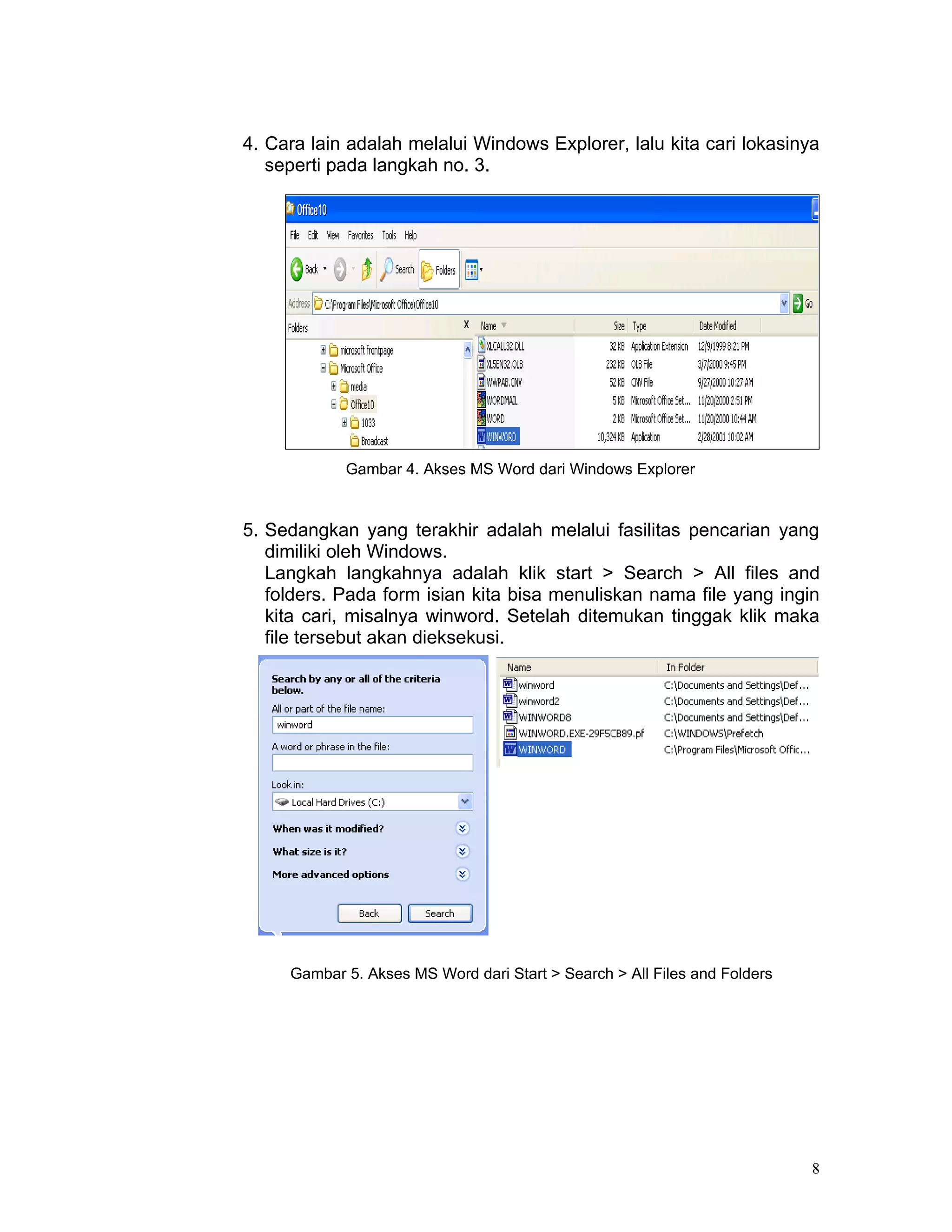 4. Cara lain adalah melalui Windows Explorer, lalu kita cari lokasinya
   seperti pada langkah no. 3.




            Gambar 4. Akses MS Word dari Windows Explorer


5. Sedangkan yang terakhir adalah melalui fasilitas pencarian yang
   dimiliki oleh Windows.
   Langkah langkahnya adalah klik start > Search > All files and
   folders. Pada form isian kita bisa menuliskan nama file yang ingin
   kita cari, misalnya winword. Setelah ditemukan tinggak klik maka
   file tersebut akan dieksekusi.




     Gambar 5. Akses MS Word dari Start > Search > All Files and Folders




                                                                           8
 