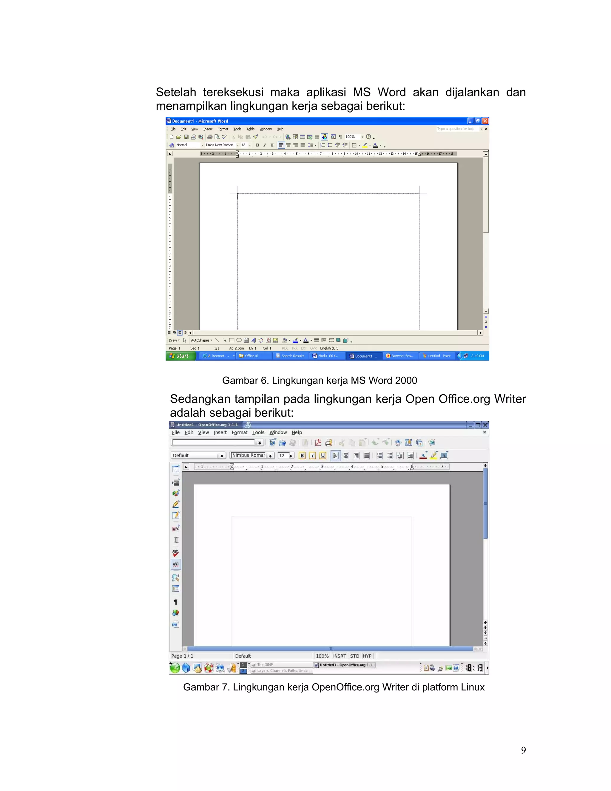 Setelah tereksekusi maka aplikasi MS Word akan dijalankan dan
menampilkan lingkungan kerja sebagai berikut:




            Gambar 6. Lingkungan kerja MS Word 2000
  Sedangkan tampilan pada lingkungan kerja Open Office.org Writer
  adalah sebagai berikut:




    Gambar 7. Lingkungan kerja OpenOffice.org Writer di platform Linux




                                                                         9
 