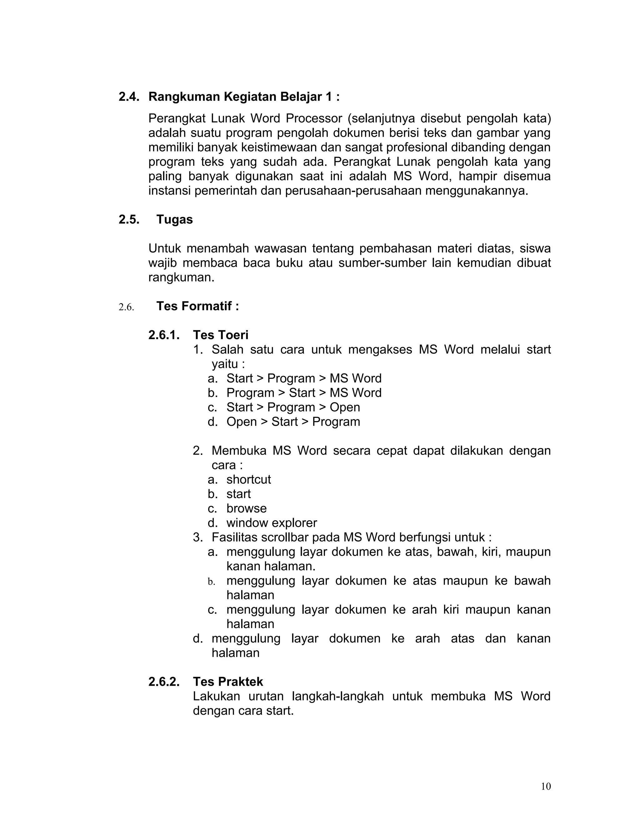 2.4. Rangkuman Kegiatan Belajar 1 :
       Perangkat Lunak Word Processor (selanjutnya disebut pengolah kata)
       adalah suatu program pengolah dokumen berisi teks dan gambar yang
       memiliki banyak keistimewaan dan sangat profesional dibanding dengan
       program teks yang sudah ada. Perangkat Lunak pengolah kata yang
       paling banyak digunakan saat ini adalah MS Word, hampir disemua
       instansi pemerintah dan perusahaan-perusahaan menggunakannya.

2.5.    Tugas

       Untuk menambah wawasan tentang pembahasan materi diatas, siswa
       wajib membaca baca buku atau sumber-sumber lain kemudian dibuat
       rangkuman.

2.6.    Tes Formatif :

       2.6.1.   Tes Toeri
                1. Salah satu cara untuk mengakses MS Word melalui start
                    yaitu :
                   a. Start > Program > MS Word
                   b. Program > Start > MS Word
                   c. Start > Program > Open
                   d. Open > Start > Program

                2. Membuka MS Word secara cepat dapat dilakukan dengan
                    cara :
                   a. shortcut
                   b. start
                   c. browse
                   d. window explorer
                3. Fasilitas scrollbar pada MS Word berfungsi untuk :
                   a. menggulung layar dokumen ke atas, bawah, kiri, maupun
                      kanan halaman.
                   b. menggulung layar dokumen ke atas maupun ke bawah
                      halaman
                   c. menggulung layar dokumen ke arah kiri maupun kanan
                      halaman
                d. menggulung layar dokumen ke arah atas dan kanan
                    halaman

       2.6.2.   Tes Praktek
                Lakukan urutan langkah-langkah untuk membuka MS Word
                dengan cara start.




                                                                         10
 