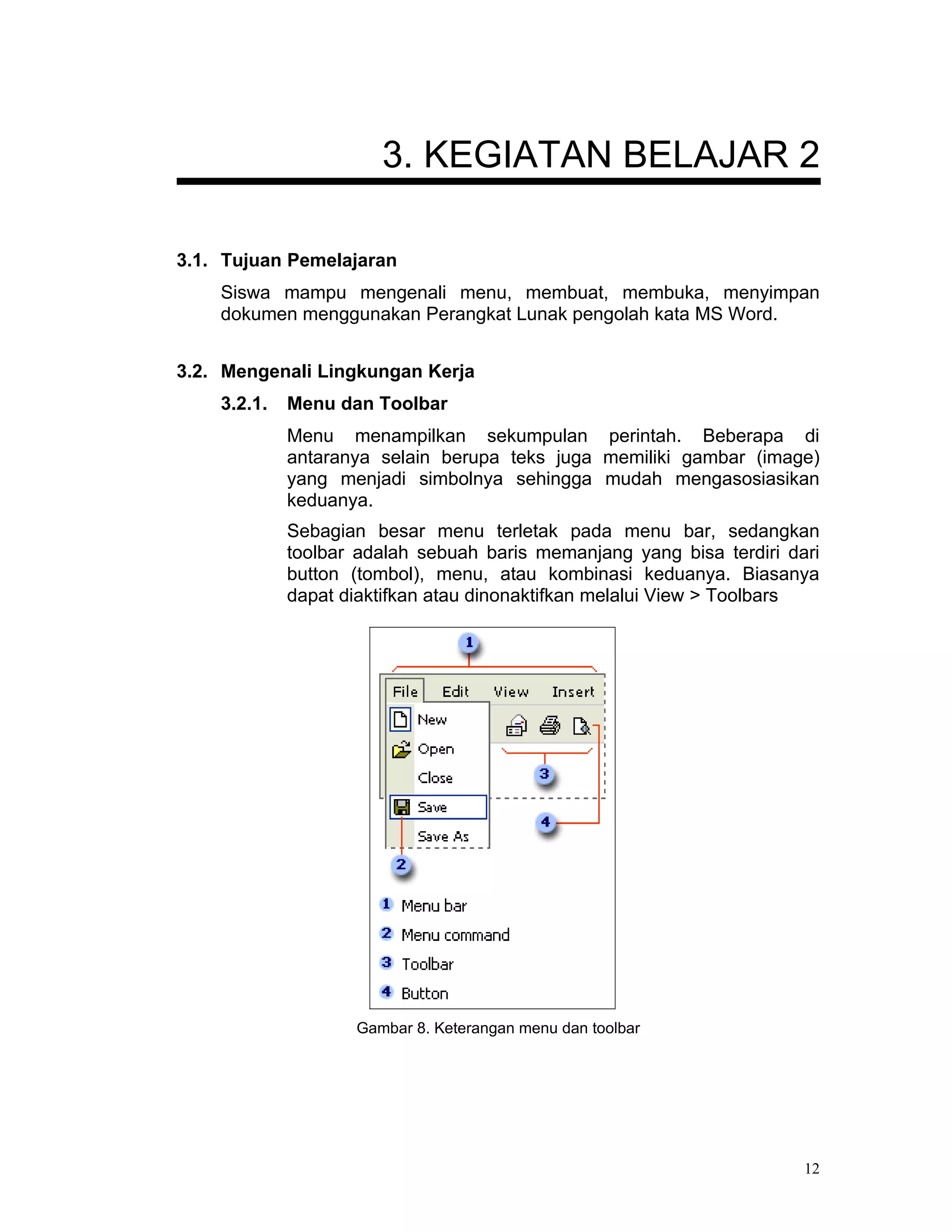 3. KEGIATAN BELAJAR 2

3.1. Tujuan Pemelajaran
    Siswa mampu mengenali menu, membuat, membuka, menyimpan
    dokumen menggunakan Perangkat Lunak pengolah kata MS Word.


3.2. Mengenali Lingkungan Kerja
    3.2.1.   Menu dan Toolbar
             Menu menampilkan sekumpulan perintah. Beberapa di
             antaranya selain berupa teks juga memiliki gambar (image)
             yang menjadi simbolnya sehingga mudah mengasosiasikan
             keduanya.
             Sebagian besar menu terletak pada menu bar, sedangkan
             toolbar adalah sebuah baris memanjang yang bisa terdiri dari
             button (tombol), menu, atau kombinasi keduanya. Biasanya
             dapat diaktifkan atau dinonaktifkan melalui View > Toolbars




                    Gambar 8. Keterangan menu dan toolbar




                                                                       12
 