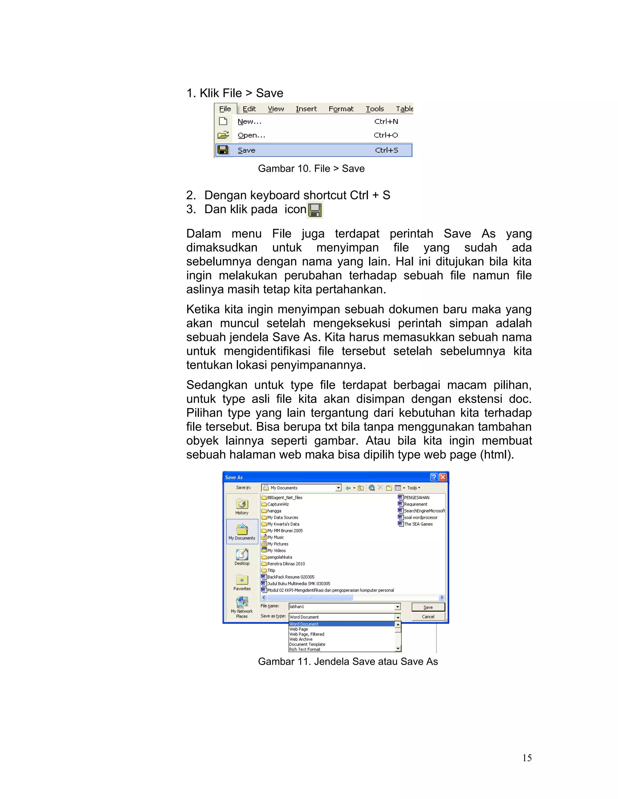 1. Klik File > Save




              Gambar 10. File > Save

2. Dengan keyboard shortcut Ctrl + S
3. Dan klik pada icon

Dalam menu File juga terdapat perintah Save As yang
dimaksudkan untuk menyimpan file yang sudah ada
sebelumnya dengan nama yang lain. Hal ini ditujukan bila kita
ingin melakukan perubahan terhadap sebuah file namun file
aslinya masih tetap kita pertahankan.
Ketika kita ingin menyimpan sebuah dokumen baru maka yang
akan muncul setelah mengeksekusi perintah simpan adalah
sebuah jendela Save As. Kita harus memasukkan sebuah nama
untuk mengidentifikasi file tersebut setelah sebelumnya kita
tentukan lokasi penyimpanannya.
Sedangkan untuk type file terdapat berbagai macam pilihan,
untuk type asli file kita akan disimpan dengan ekstensi doc.
Pilihan type yang lain tergantung dari kebutuhan kita terhadap
file tersebut. Bisa berupa txt bila tanpa menggunakan tambahan
obyek lainnya seperti gambar. Atau bila kita ingin membuat
sebuah halaman web maka bisa dipilih type web page (html).




              Gambar 11. Jendela Save atau Save As




                                                            15
 