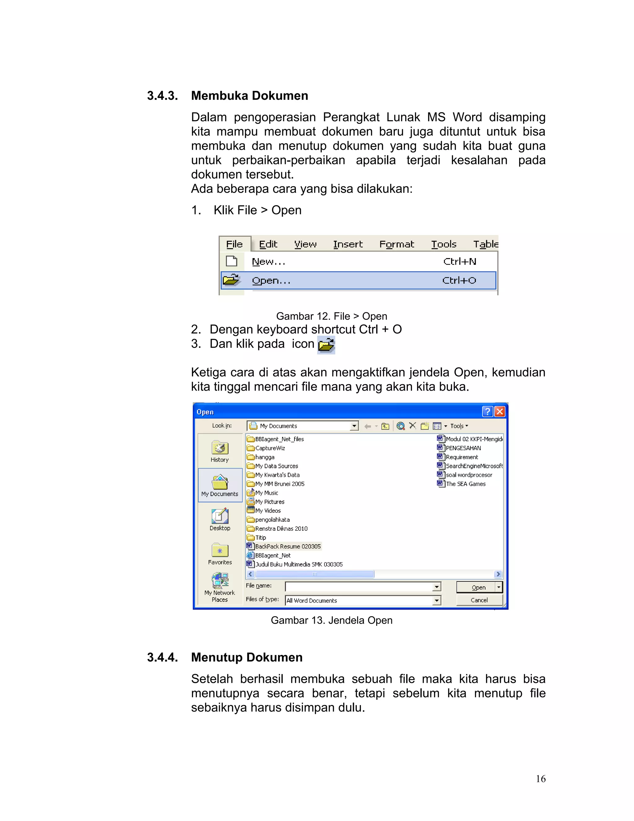 3.4.3.   Membuka Dokumen
         Dalam pengoperasian Perangkat Lunak MS Word disamping
         kita mampu membuat dokumen baru juga dituntut untuk bisa
         membuka dan menutup dokumen yang sudah kita buat guna
         untuk perbaikan-perbaikan apabila terjadi kesalahan pada
         dokumen tersebut.
         Ada beberapa cara yang bisa dilakukan:
         1. Klik File > Open




                       Gambar 12. File > Open
         2. Dengan keyboard shortcut Ctrl + O
         3. Dan klik pada icon

         Ketiga cara di atas akan mengaktifkan jendela Open, kemudian
         kita tinggal mencari file mana yang akan kita buka.




                      Gambar 13. Jendela Open


3.4.4.   Menutup Dokumen
         Setelah berhasil membuka sebuah file maka kita harus bisa
         menutupnya secara benar, tetapi sebelum kita menutup file
         sebaiknya harus disimpan dulu.




                                                                   16
 