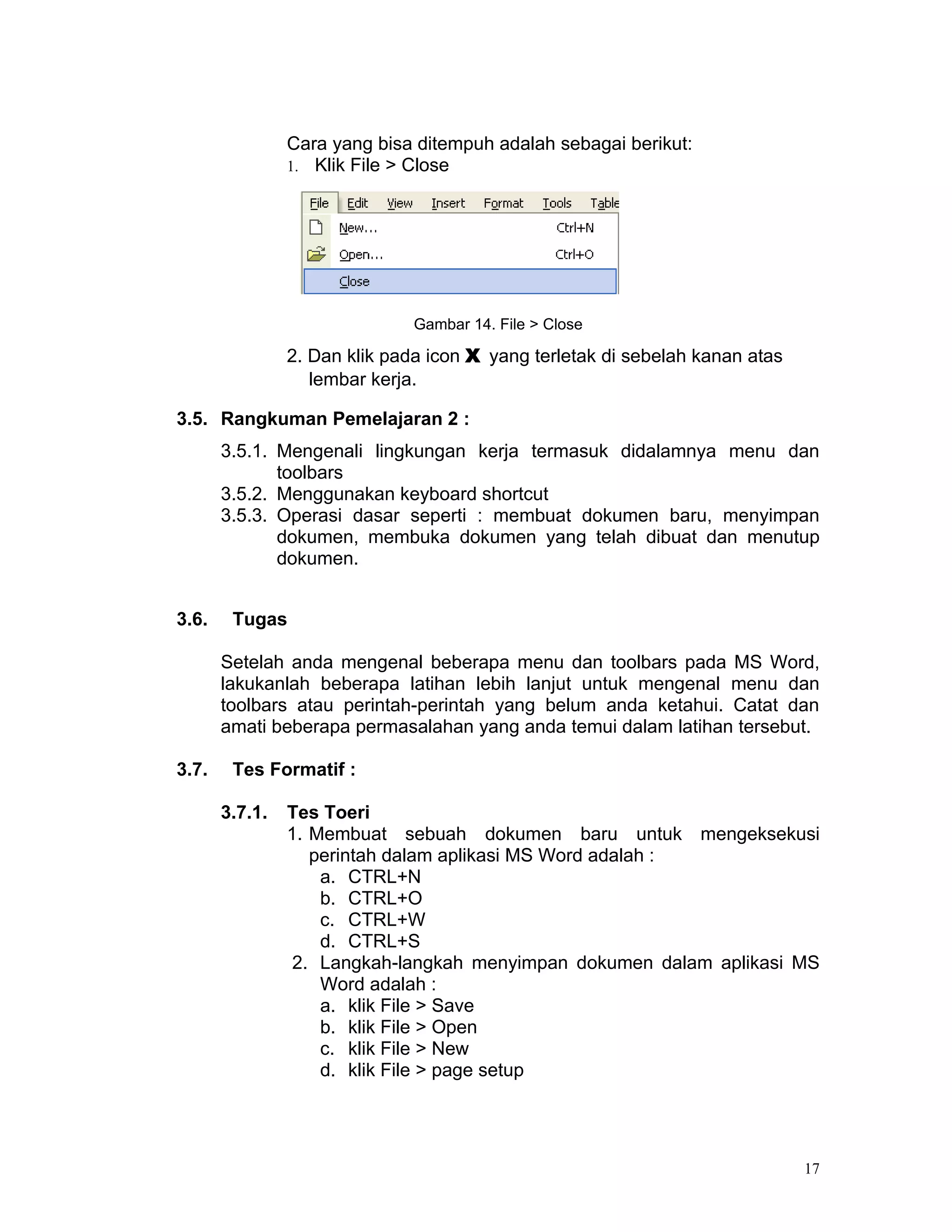 Cara yang bisa ditempuh adalah sebagai berikut:
                1. Klik File > Close




                               Gambar 14. File > Close

                2. Dan klik pada icon X yang terletak di sebelah kanan atas
                   lembar kerja.

3.5. Rangkuman Pemelajaran 2 :
       3.5.1. Mengenali lingkungan kerja termasuk didalamnya menu dan
              toolbars
       3.5.2. Menggunakan keyboard shortcut
       3.5.3. Operasi dasar seperti : membuat dokumen baru, menyimpan
              dokumen, membuka dokumen yang telah dibuat dan menutup
              dokumen.


3.6.    Tugas

       Setelah anda mengenal beberapa menu dan toolbars pada MS Word,
       lakukanlah beberapa latihan lebih lanjut untuk mengenal menu dan
       toolbars atau perintah-perintah yang belum anda ketahui. Catat dan
       amati beberapa permasalahan yang anda temui dalam latihan tersebut.

3.7.    Tes Formatif :

       3.7.1.   Tes Toeri
                1. Membuat sebuah dokumen baru untuk mengeksekusi
                   perintah dalam aplikasi MS Word adalah :
                    a. CTRL+N
                    b. CTRL+O
                    c. CTRL+W
                    d. CTRL+S
                 2. Langkah-langkah menyimpan dokumen dalam aplikasi MS
                    Word adalah :
                    a. klik File > Save
                    b. klik File > Open
                    c. klik File > New
                    d. klik File > page setup




                                                                              17
 