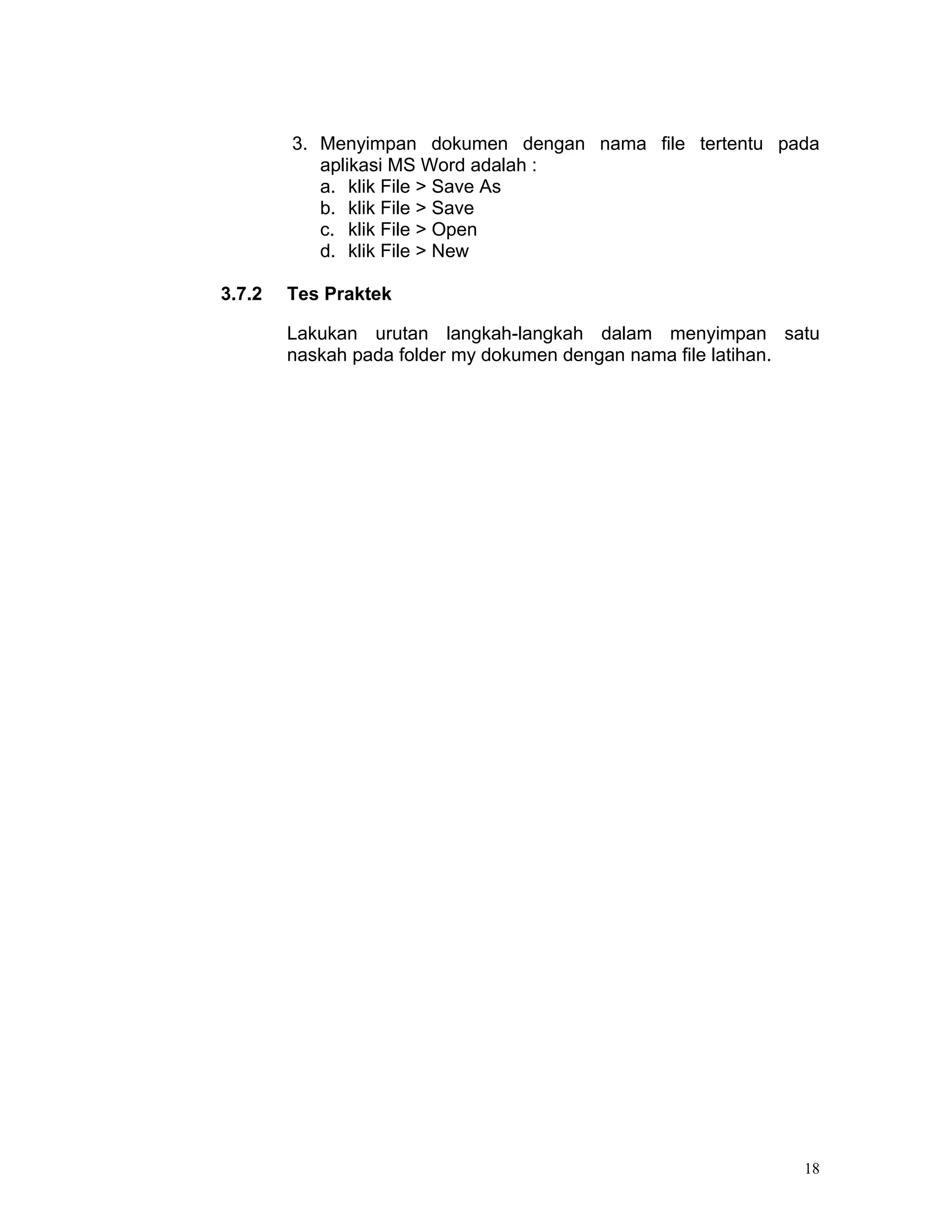 3. Menyimpan dokumen dengan nama file tertentu pada
           aplikasi MS Word adalah :
           a. klik File > Save As
           b. klik File > Save
           c. klik File > Open
           d. klik File > New

3.7.2   Tes Praktek

        Lakukan urutan langkah-langkah dalam menyimpan satu
        naskah pada folder my dokumen dengan nama file latihan.




                                                             18
 