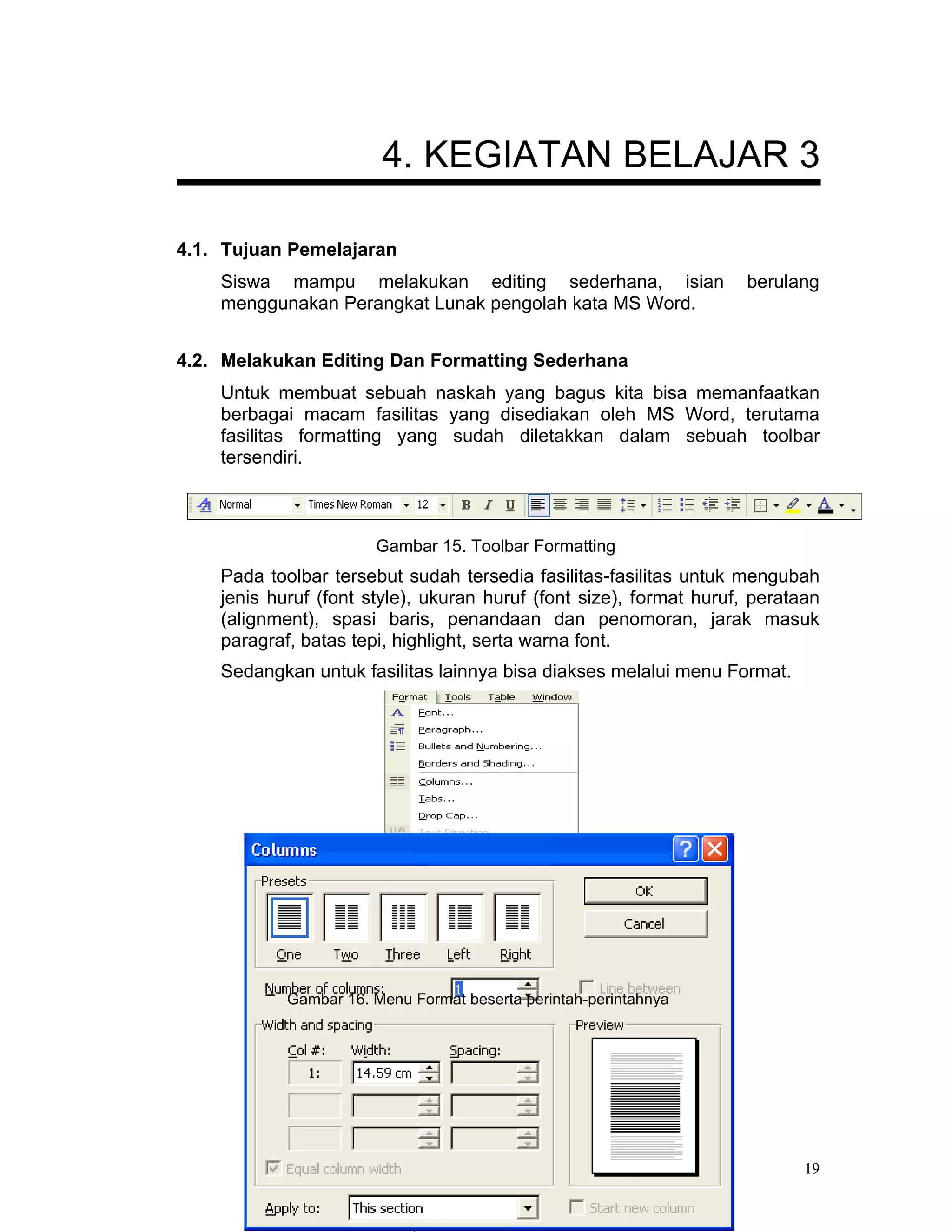 4. KEGIATAN BELAJAR 3

4.1. Tujuan Pemelajaran
    Siswa mampu melakukan editing sederhana, isian                   berulang
    menggunakan Perangkat Lunak pengolah kata MS Word.


4.2. Melakukan Editing Dan Formatting Sederhana
    Untuk membuat sebuah naskah yang bagus kita bisa memanfaatkan
    berbagai macam fasilitas yang disediakan oleh MS Word, terutama
    fasilitas formatting yang sudah diletakkan dalam sebuah toolbar
    tersendiri.



                       Gambar 15. Toolbar Formatting
    Pada toolbar tersebut sudah tersedia fasilitas-fasilitas untuk mengubah
    jenis huruf (font style), ukuran huruf (font size), format huruf, perataan
    (alignment), spasi baris, penandaan dan penomoran, jarak masuk
    paragraf, batas tepi, highlight, serta warna font.
    Sedangkan untuk fasilitas lainnya bisa diakses melalui menu Format.




            Gambar 16. Menu Format beserta perintah-perintahnya




                                                                            19
 