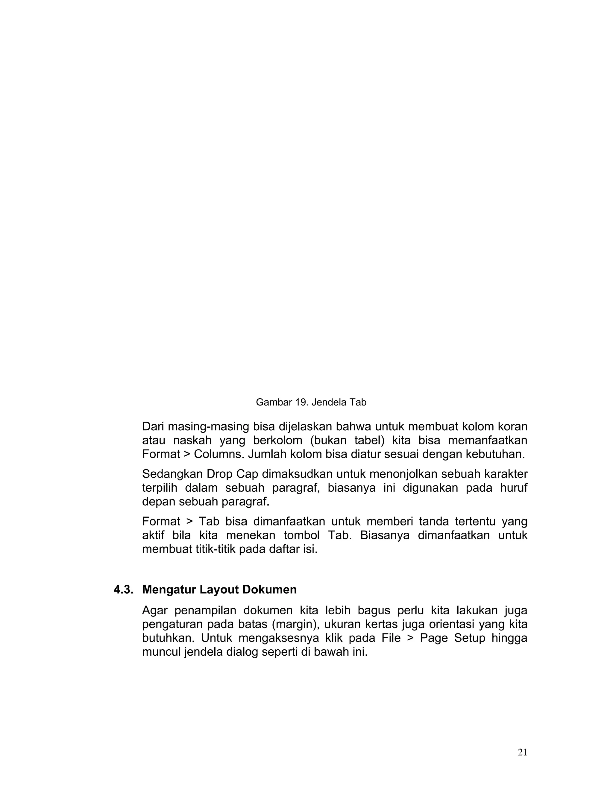 Gambar 19. Jendela Tab

    Dari masing-masing bisa dijelaskan bahwa untuk membuat kolom koran
    atau naskah yang berkolom (bukan tabel) kita bisa memanfaatkan
    Format > Columns. Jumlah kolom bisa diatur sesuai dengan kebutuhan.
    Sedangkan Drop Cap dimaksudkan untuk menonjolkan sebuah karakter
    terpilih dalam sebuah paragraf, biasanya ini digunakan pada huruf
    depan sebuah paragraf.
    Format > Tab bisa dimanfaatkan untuk memberi tanda tertentu yang
    aktif bila kita menekan tombol Tab. Biasanya dimanfaatkan untuk
    membuat titik-titik pada daftar isi.


4.3. Mengatur Layout Dokumen
    Agar penampilan dokumen kita lebih bagus perlu kita lakukan juga
    pengaturan pada batas (margin), ukuran kertas juga orientasi yang kita
    butuhkan. Untuk mengaksesnya klik pada File > Page Setup hingga
    muncul jendela dialog seperti di bawah ini.




                                                                        21
 