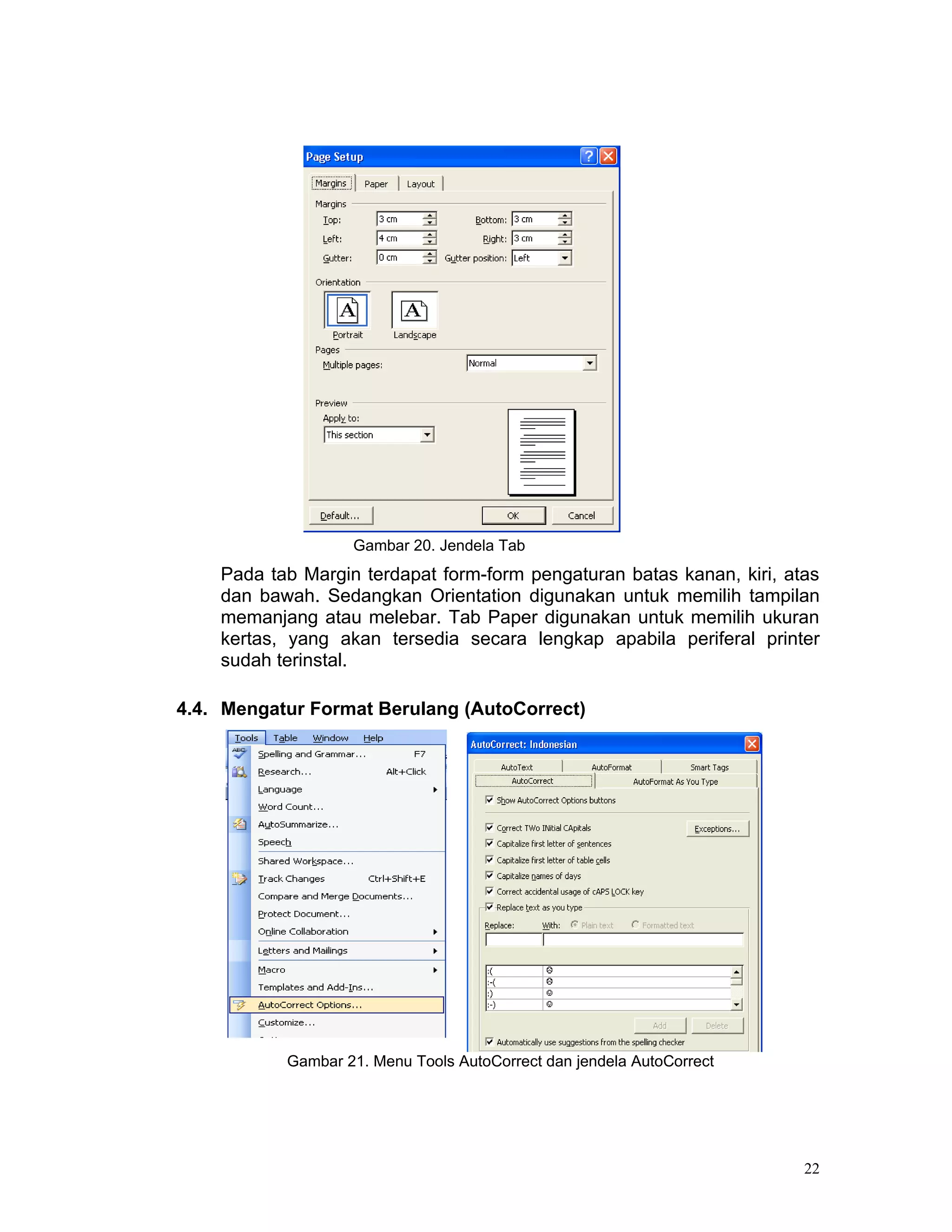 Gambar 20. Jendela Tab
    Pada tab Margin terdapat form-form pengaturan batas kanan, kiri, atas
    dan bawah. Sedangkan Orientation digunakan untuk memilih tampilan
    memanjang atau melebar. Tab Paper digunakan untuk memilih ukuran
    kertas, yang akan tersedia secara lengkap apabila periferal printer
    sudah terinstal.

4.4. Mengatur Format Berulang (AutoCorrect)




           Gambar 21. Menu Tools AutoCorrect dan jendela AutoCorrect




                                                                       22
 