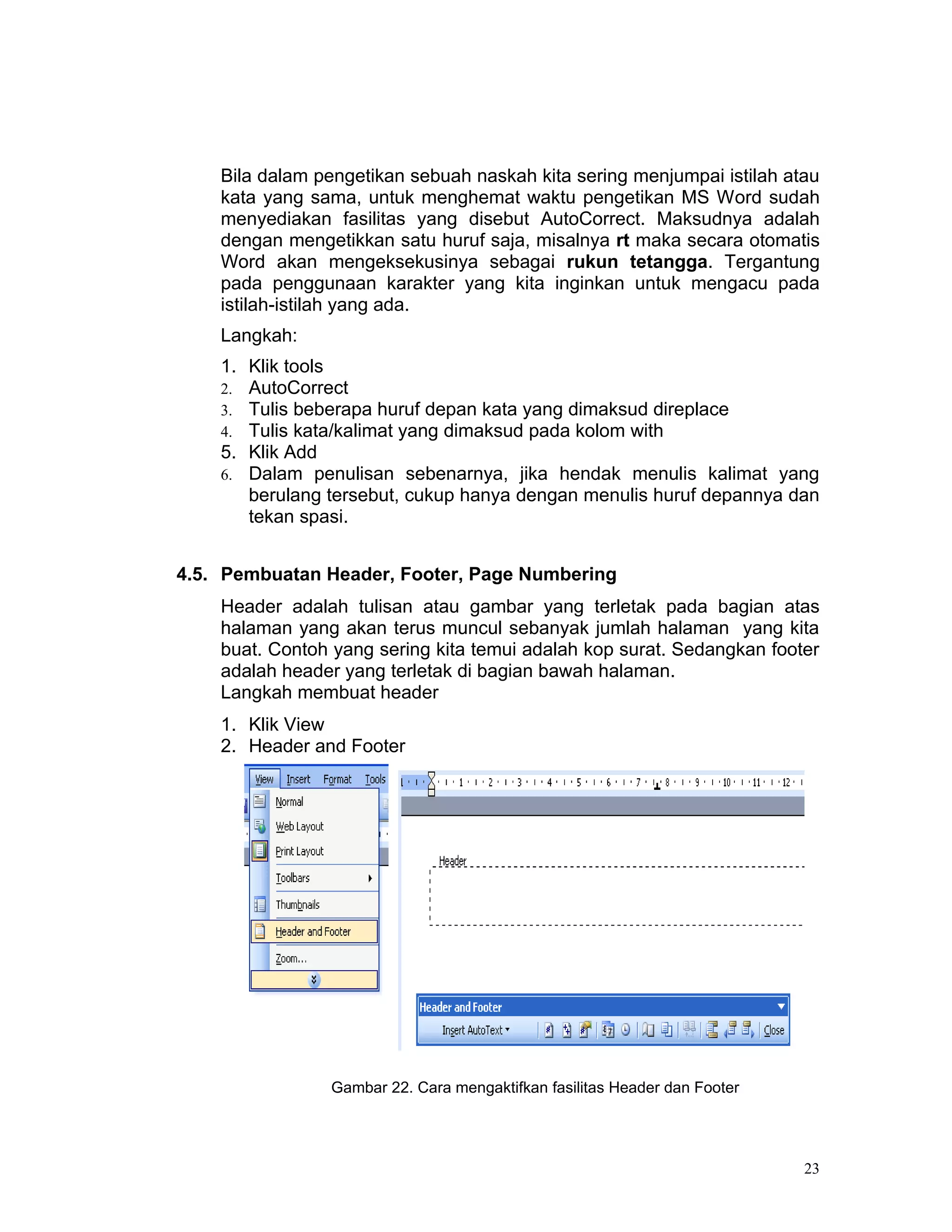Bila dalam pengetikan sebuah naskah kita sering menjumpai istilah atau
    kata yang sama, untuk menghemat waktu pengetikan MS Word sudah
    menyediakan fasilitas yang disebut AutoCorrect. Maksudnya adalah
    dengan mengetikkan satu huruf saja, misalnya rt maka secara otomatis
    Word akan mengeksekusinya sebagai rukun tetangga. Tergantung
    pada penggunaan karakter yang kita inginkan untuk mengacu pada
    istilah-istilah yang ada.
    Langkah:
    1. Klik tools
    2. AutoCorrect
    3. Tulis beberapa huruf depan kata yang dimaksud direplace
    4. Tulis kata/kalimat yang dimaksud pada kolom with
    5. Klik Add
    6. Dalam penulisan sebenarnya, jika hendak menulis kalimat yang
       berulang tersebut, cukup hanya dengan menulis huruf depannya dan
       tekan spasi.


4.5. Pembuatan Header, Footer, Page Numbering
    Header adalah tulisan atau gambar yang terletak pada bagian atas
    halaman yang akan terus muncul sebanyak jumlah halaman yang kita
    buat. Contoh yang sering kita temui adalah kop surat. Sedangkan footer
    adalah header yang terletak di bagian bawah halaman.
    Langkah membuat header
    1. Klik View
    2. Header and Footer




                Gambar 22. Cara mengaktifkan fasilitas Header dan Footer




                                                                           23
 