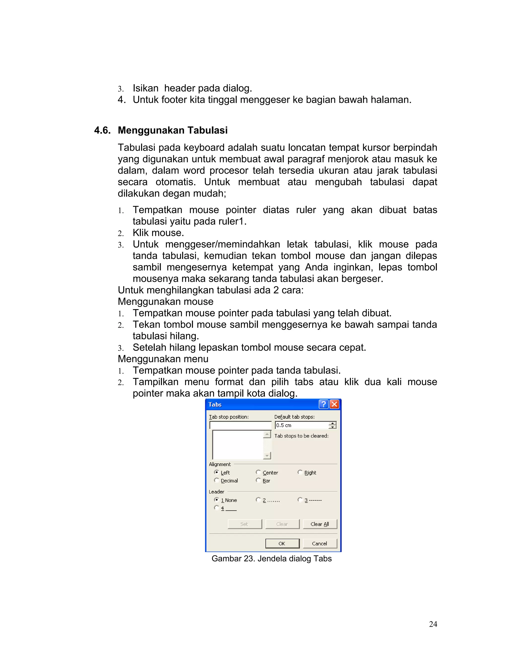 3. Isikan header pada dialog.
    4. Untuk footer kita tinggal menggeser ke bagian bawah halaman.


4.6. Menggunakan Tabulasi
    Tabulasi pada keyboard adalah suatu loncatan tempat kursor berpindah
    yang digunakan untuk membuat awal paragraf menjorok atau masuk ke
    dalam, dalam word procesor telah tersedia ukuran atau jarak tabulasi
    secara otomatis. Untuk membuat atau mengubah tabulasi dapat
    dilakukan degan mudah;
    1. Tempatkan mouse pointer diatas ruler yang akan dibuat batas
       tabulasi yaitu pada ruler1.
    2. Klik mouse.
    3. Untuk menggeser/memindahkan letak tabulasi, klik mouse pada
       tanda tabulasi, kemudian tekan tombol mouse dan jangan dilepas
       sambil mengesernya ketempat yang Anda inginkan, lepas tombol
       mousenya maka sekarang tanda tabulasi akan bergeser.
    Untuk menghilangkan tabulasi ada 2 cara:
    Menggunakan mouse
    1. Tempatkan mouse pointer pada tabulasi yang telah dibuat.
    2. Tekan tombol mouse sambil menggesernya ke bawah sampai tanda
       tabulasi hilang.
    3. Setelah hilang lepaskan tombol mouse secara cepat.
    Menggunakan menu
    1. Tempatkan mouse pointer pada tanda tabulasi.
    2. Tampilkan menu format dan pilih tabs atau klik dua kali mouse
       pointer maka akan tampil kota dialog.




                        Gambar 23. Jendela dialog Tabs




                                                                      24
 