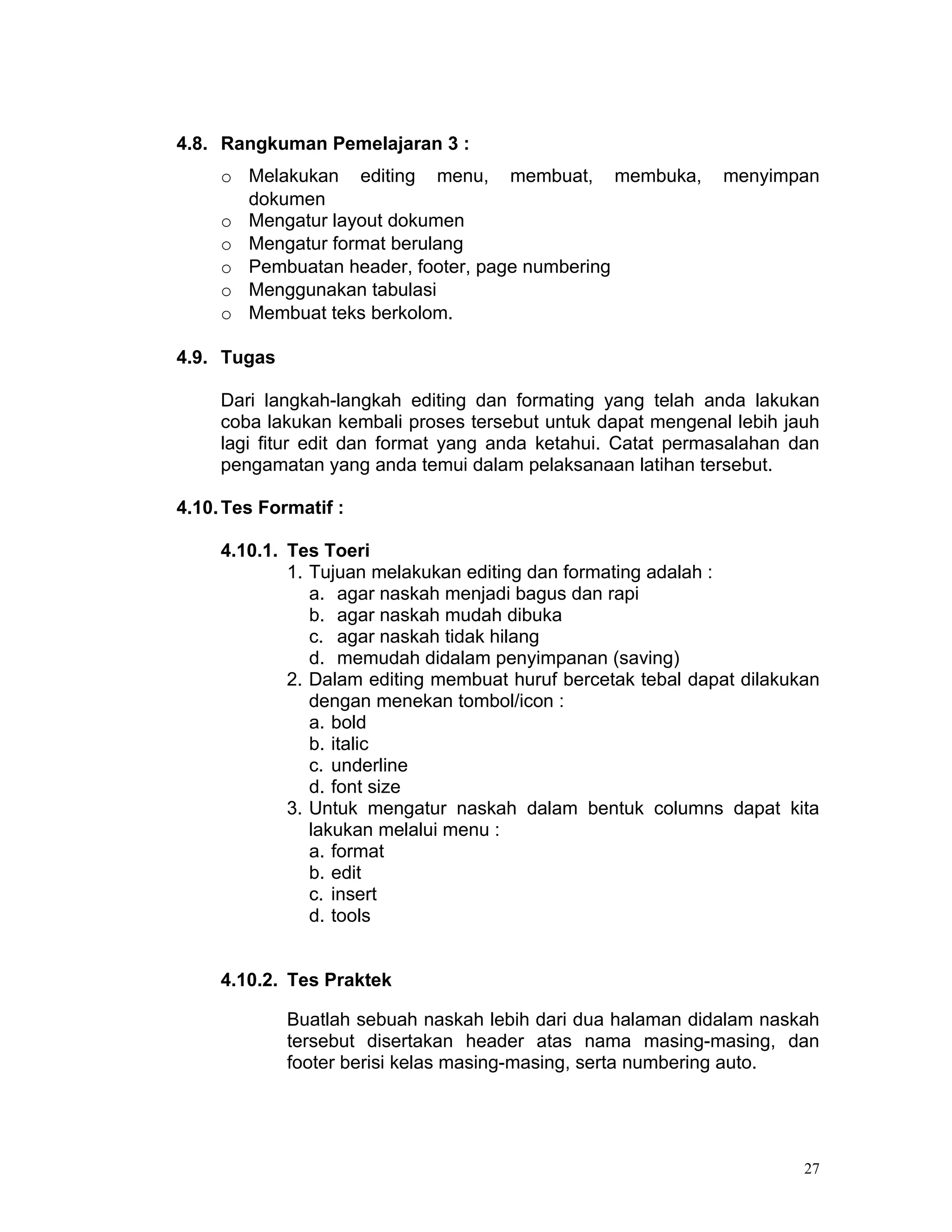 4.8. Rangkuman Pemelajaran 3 :
     o Melakukan editing menu, membuat, membuka,              menyimpan
       dokumen
     o Mengatur layout dokumen
     o Mengatur format berulang
     o Pembuatan header, footer, page numbering
     o Menggunakan tabulasi
     o Membuat teks berkolom.

4.9. Tugas

     Dari langkah-langkah editing dan formating yang telah anda lakukan
     coba lakukan kembali proses tersebut untuk dapat mengenal lebih jauh
     lagi fitur edit dan format yang anda ketahui. Catat permasalahan dan
     pengamatan yang anda temui dalam pelaksanaan latihan tersebut.

4.10. Tes Formatif :

     4.10.1. Tes Toeri
             1. Tujuan melakukan editing dan formating adalah :
                a. agar naskah menjadi bagus dan rapi
                b. agar naskah mudah dibuka
                c. agar naskah tidak hilang
                d. memudah didalam penyimpanan (saving)
             2. Dalam editing membuat huruf bercetak tebal dapat dilakukan
                dengan menekan tombol/icon :
                a. bold
                b. italic
                c. underline
                d. font size
             3. Untuk mengatur naskah dalam bentuk columns dapat kita
                lakukan melalui menu :
                a. format
                b. edit
                c. insert
                d. tools


     4.10.2. Tes Praktek

             Buatlah sebuah naskah lebih dari dua halaman didalam naskah
             tersebut disertakan header atas nama masing-masing, dan
             footer berisi kelas masing-masing, serta numbering auto.




                                                                        27
 